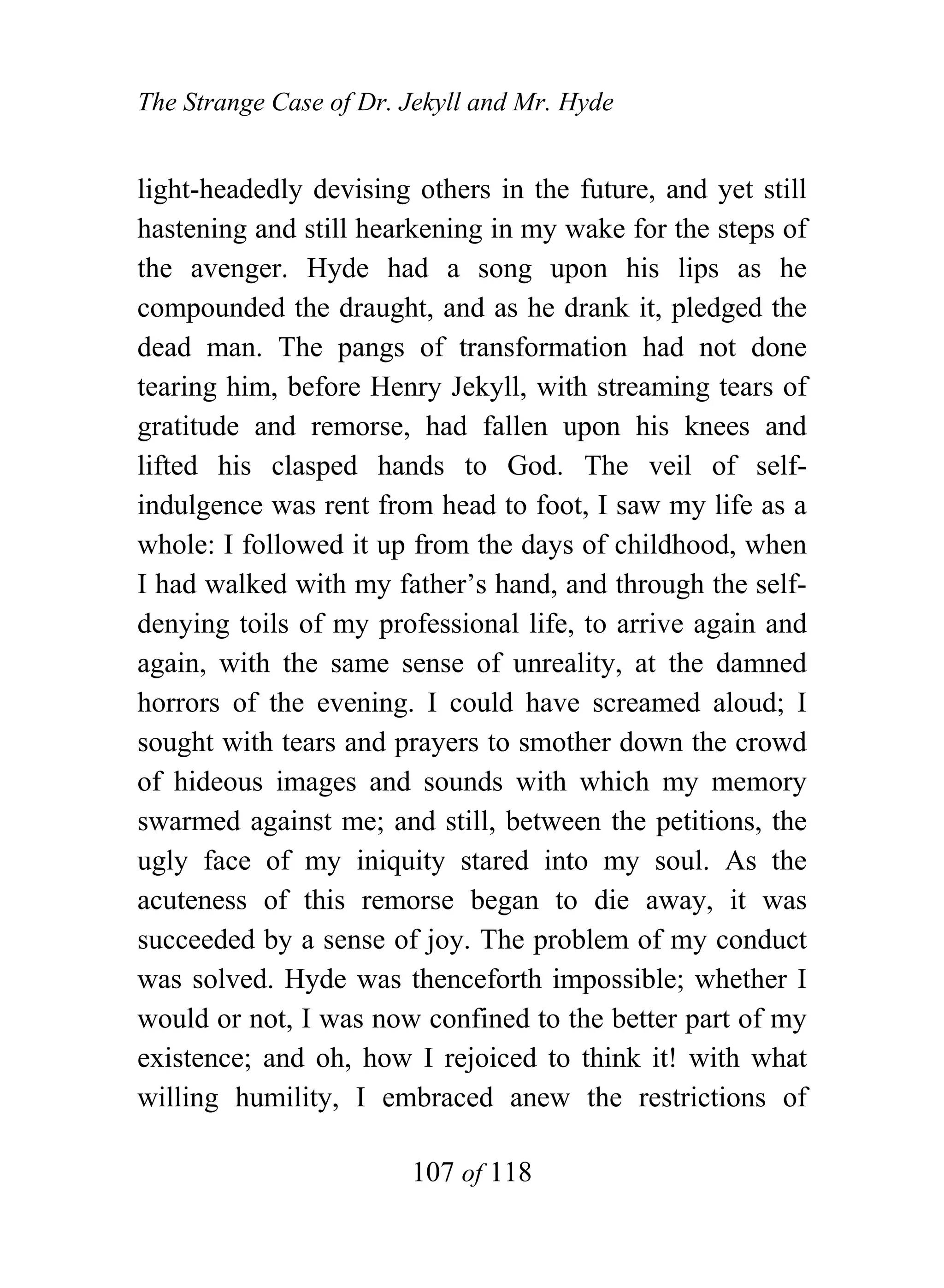 The Strange Case of Dr. Jekyll and Mr. Hyde


light-headedly devising others in the future, and yet still
hastening and still hearkening in my wake for the steps of
the avenger. Hyde had a song upon his lips as he
compounded the draught, and as he drank it, pledged the
dead man. The pangs of transformation had not done
tearing him, before Henry Jekyll, with streaming tears of
gratitude and remorse, had fallen upon his knees and
lifted his clasped hands to God. The veil of self-
indulgence was rent from head to foot, I saw my life as a
whole: I followed it up from the days of childhood, when
I had walked with my father’s hand, and through the self-
denying toils of my professional life, to arrive again and
again, with the same sense of unreality, at the damned
horrors of the evening. I could have screamed aloud; I
sought with tears and prayers to smother down the crowd
of hideous images and sounds with which my memory
swarmed against me; and still, between the petitions, the
ugly face of my iniquity stared into my soul. As the
acuteness of this remorse began to die away, it was
succeeded by a sense of joy. The problem of my conduct
was solved. Hyde was thenceforth impossible; whether I
would or not, I was now confined to the better part of my
existence; and oh, how I rejoiced to think it! with what
willing humility, I embraced anew the restrictions of

                        107 of 118
 