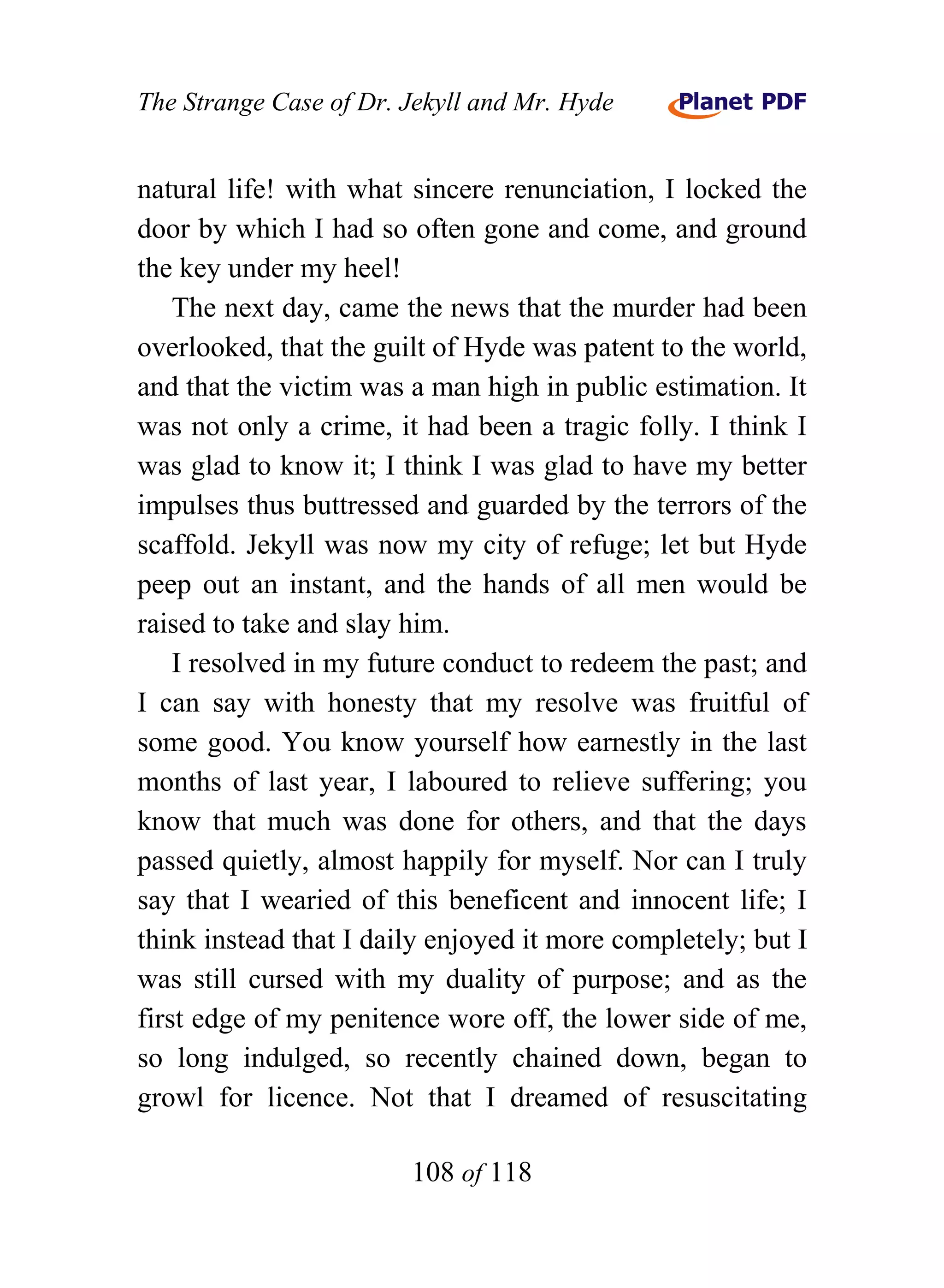 The Strange Case of Dr. Jekyll and Mr. Hyde


natural life! with what sincere renunciation, I locked the
door by which I had so often gone and come, and ground
the key under my heel!
    The next day, came the news that the murder had been
overlooked, that the guilt of Hyde was patent to the world,
and that the victim was a man high in public estimation. It
was not only a crime, it had been a tragic folly. I think I
was glad to know it; I think I was glad to have my better
impulses thus buttressed and guarded by the terrors of the
scaffold. Jekyll was now my city of refuge; let but Hyde
peep out an instant, and the hands of all men would be
raised to take and slay him.
    I resolved in my future conduct to redeem the past; and
I can say with honesty that my resolve was fruitful of
some good. You know yourself how earnestly in the last
months of last year, I laboured to relieve suffering; you
know that much was done for others, and that the days
passed quietly, almost happily for myself. Nor can I truly
say that I wearied of this beneficent and innocent life; I
think instead that I daily enjoyed it more completely; but I
was still cursed with my duality of purpose; and as the
first edge of my penitence wore off, the lower side of me,
so long indulged, so recently chained down, began to
growl for licence. Not that I dreamed of resuscitating

                        108 of 118
 