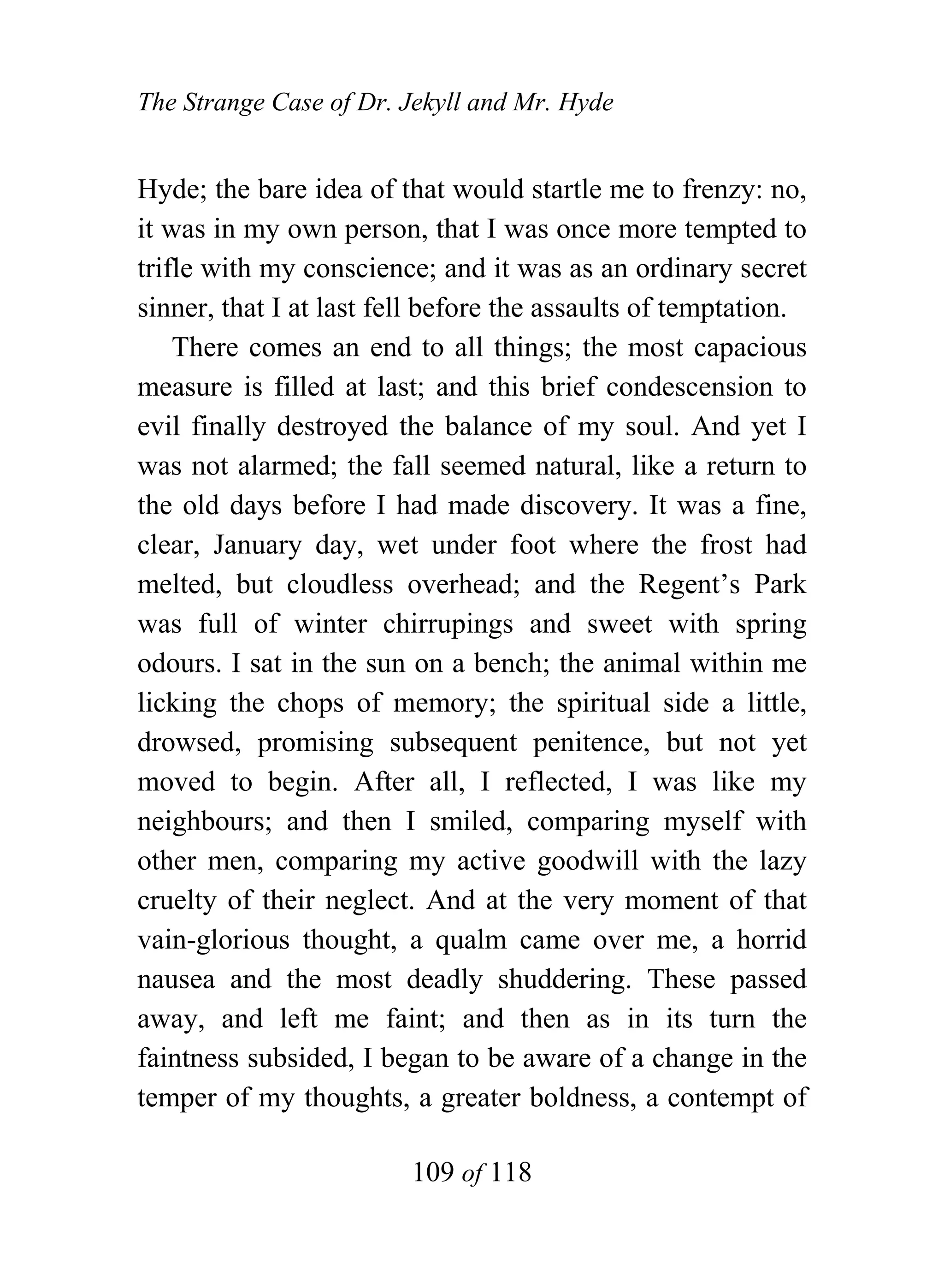 The Strange Case of Dr. Jekyll and Mr. Hyde


Hyde; the bare idea of that would startle me to frenzy: no,
it was in my own person, that I was once more tempted to
trifle with my conscience; and it was as an ordinary secret
sinner, that I at last fell before the assaults of temptation.
    There comes an end to all things; the most capacious
measure is filled at last; and this brief condescension to
evil finally destroyed the balance of my soul. And yet I
was not alarmed; the fall seemed natural, like a return to
the old days before I had made discovery. It was a fine,
clear, January day, wet under foot where the frost had
melted, but cloudless overhead; and the Regent’s Park
was full of winter chirrupings and sweet with spring
odours. I sat in the sun on a bench; the animal within me
licking the chops of memory; the spiritual side a little,
drowsed, promising subsequent penitence, but not yet
moved to begin. After all, I reflected, I was like my
neighbours; and then I smiled, comparing myself with
other men, comparing my active goodwill with the lazy
cruelty of their neglect. And at the very moment of that
vain-glorious thought, a qualm came over me, a horrid
nausea and the most deadly shuddering. These passed
away, and left me faint; and then as in its turn the
faintness subsided, I began to be aware of a change in the
temper of my thoughts, a greater boldness, a contempt of

                         109 of 118
 