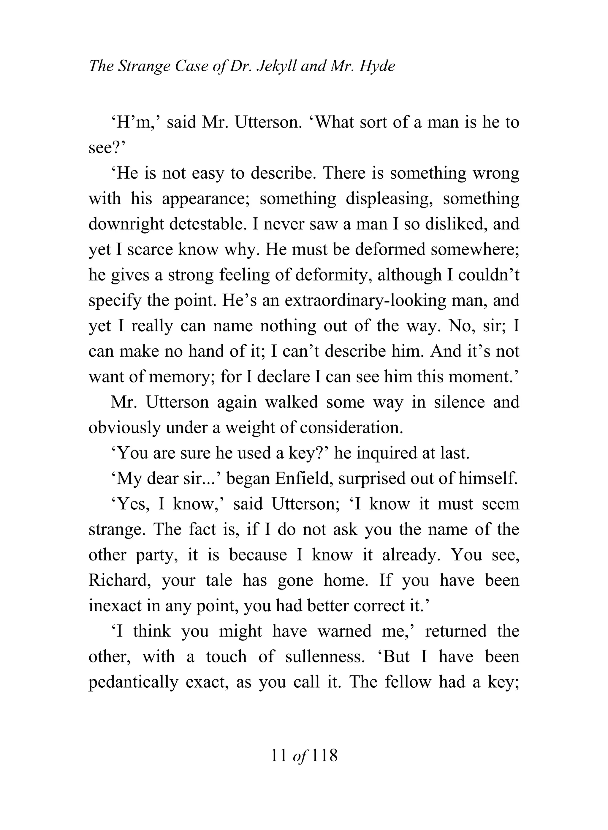 The Strange Case of Dr. Jekyll and Mr. Hyde


   ‘H’m,’ said Mr. Utterson. ‘What sort of a man is he to
see?’
   ‘He is not easy to describe. There is something wrong
with his appearance; something displeasing, something
downright detestable. I never saw a man I so disliked, and
yet I scarce know why. He must be deformed somewhere;
he gives a strong feeling of deformity, although I couldn’t
specify the point. He’s an extraordinary-looking man, and
yet I really can name nothing out of the way. No, sir; I
can make no hand of it; I can’t describe him. And it’s not
want of memory; for I declare I can see him this moment.’
   Mr. Utterson again walked some way in silence and
obviously under a weight of consideration.
   ‘You are sure he used a key?’ he inquired at last.
   ‘My dear sir...’ began Enfield, surprised out of himself.
   ‘Yes, I know,’ said Utterson; ‘I know it must seem
strange. The fact is, if I do not ask you the name of the
other party, it is because I know it already. You see,
Richard, your tale has gone home. If you have been
inexact in any point, you had better correct it.’
   ‘I think you might have warned me,’ returned the
other, with a touch of sullenness. ‘But I have been
pedantically exact, as you call it. The fellow had a key;


                         11 of 118
 