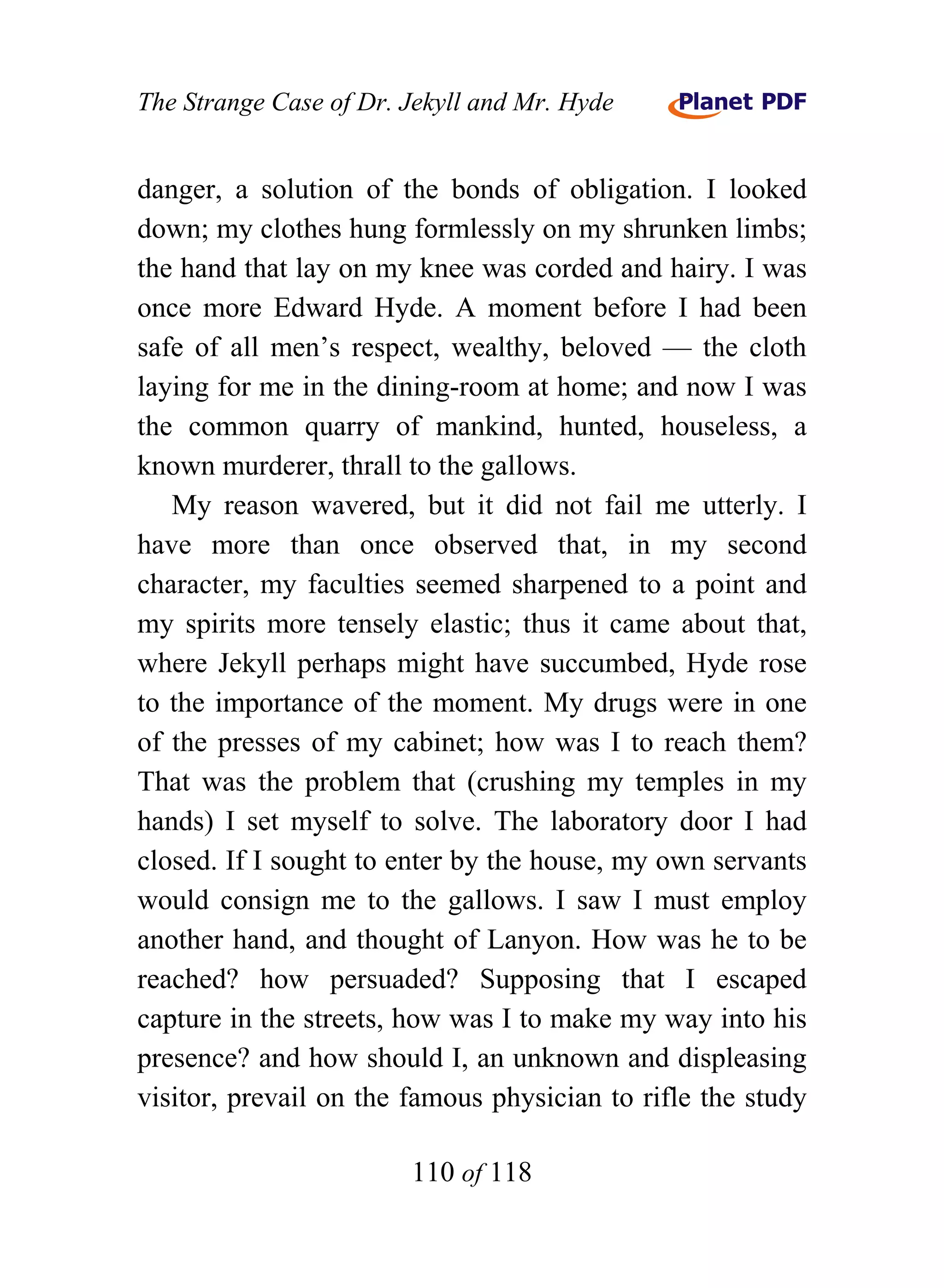 The Strange Case of Dr. Jekyll and Mr. Hyde


danger, a solution of the bonds of obligation. I looked
down; my clothes hung formlessly on my shrunken limbs;
the hand that lay on my knee was corded and hairy. I was
once more Edward Hyde. A moment before I had been
safe of all men’s respect, wealthy, beloved — the cloth
laying for me in the dining-room at home; and now I was
the common quarry of mankind, hunted, houseless, a
known murderer, thrall to the gallows.
   My reason wavered, but it did not fail me utterly. I
have more than once observed that, in my second
character, my faculties seemed sharpened to a point and
my spirits more tensely elastic; thus it came about that,
where Jekyll perhaps might have succumbed, Hyde rose
to the importance of the moment. My drugs were in one
of the presses of my cabinet; how was I to reach them?
That was the problem that (crushing my temples in my
hands) I set myself to solve. The laboratory door I had
closed. If I sought to enter by the house, my own servants
would consign me to the gallows. I saw I must employ
another hand, and thought of Lanyon. How was he to be
reached? how persuaded? Supposing that I escaped
capture in the streets, how was I to make my way into his
presence? and how should I, an unknown and displeasing
visitor, prevail on the famous physician to rifle the study

                        110 of 118
 