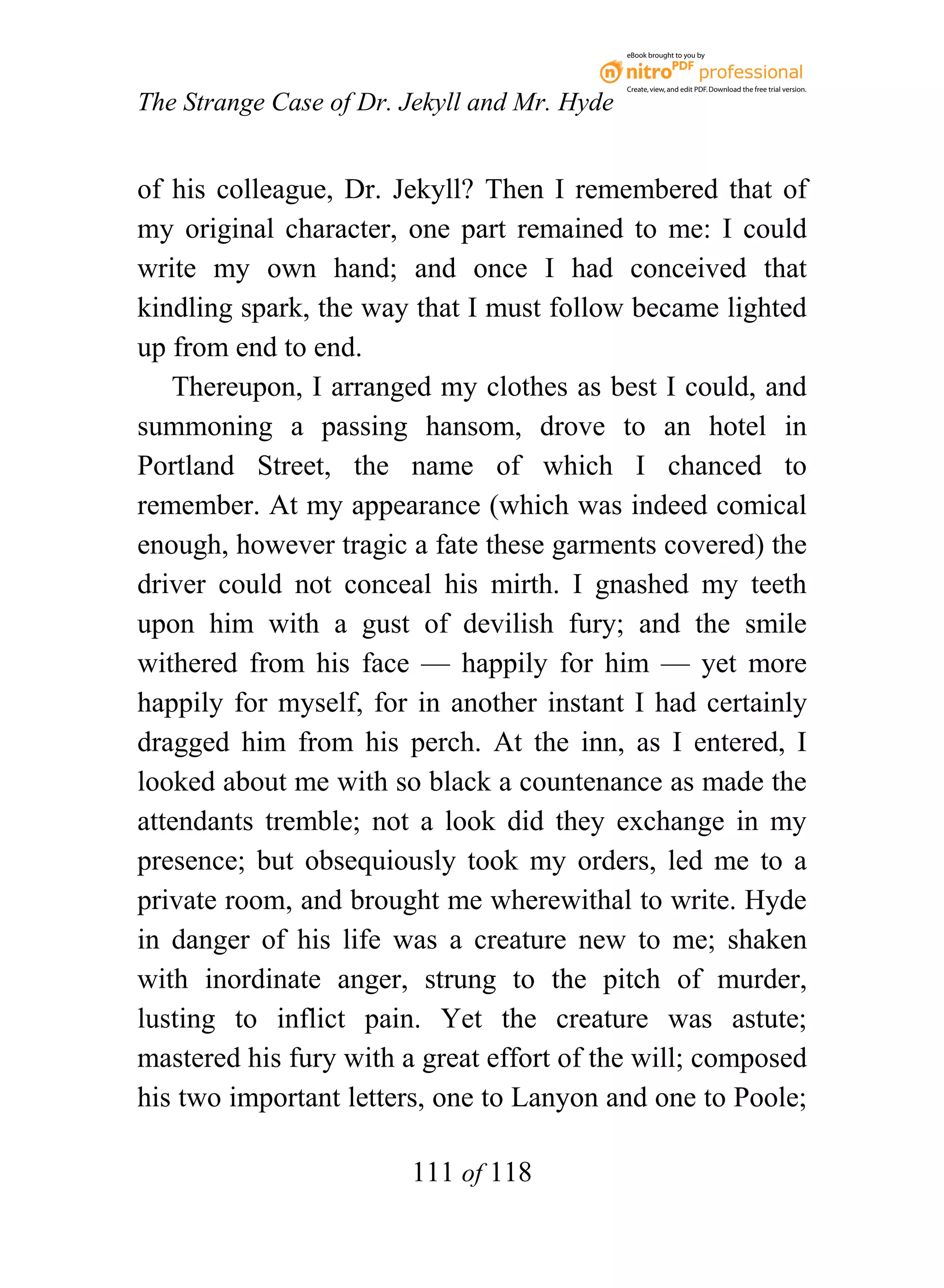 eBook brought to you by



                                              Create, view, and edit PDF. Download the free trial version.

The Strange Case of Dr. Jekyll and Mr. Hyde


of his colleague, Dr. Jekyll? Then I remembered that of
my original character, one part remained to me: I could
write my own hand; and once I had conceived that
kindling spark, the way that I must follow became lighted
up from end to end.
   Thereupon, I arranged my clothes as best I could, and
summoning a passing hansom, drove to an hotel in
Portland Street, the name of which I chanced to
remember. At my appearance (which was indeed comical
enough, however tragic a fate these garments covered) the
driver could not conceal his mirth. I gnashed my teeth
upon him with a gust of devilish fury; and the smile
withered from his face — happily for him — yet more
happily for myself, for in another instant I had certainly
dragged him from his perch. At the inn, as I entered, I
looked about me with so black a countenance as made the
attendants tremble; not a look did they exchange in my
presence; but obsequiously took my orders, led me to a
private room, and brought me wherewithal to write. Hyde
in danger of his life was a creature new to me; shaken
with inordinate anger, strung to the pitch of murder,
lusting to inflict pain. Yet the creature was astute;
mastered his fury with a great effort of the will; composed
his two important letters, one to Lanyon and one to Poole;

                        111 of 118
 