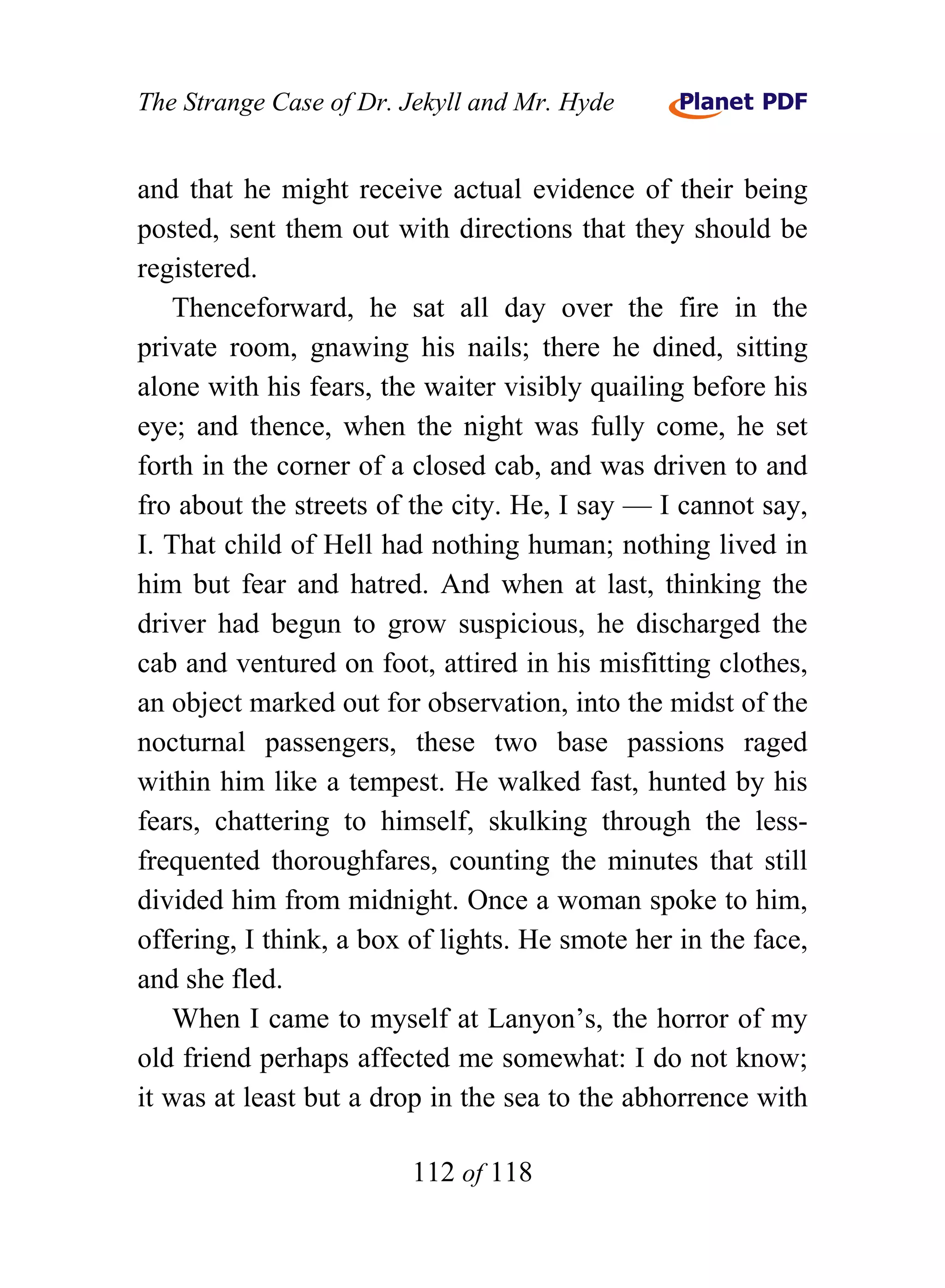 The Strange Case of Dr. Jekyll and Mr. Hyde


and that he might receive actual evidence of their being
posted, sent them out with directions that they should be
registered.
    Thenceforward, he sat all day over the fire in the
private room, gnawing his nails; there he dined, sitting
alone with his fears, the waiter visibly quailing before his
eye; and thence, when the night was fully come, he set
forth in the corner of a closed cab, and was driven to and
fro about the streets of the city. He, I say — I cannot say,
I. That child of Hell had nothing human; nothing lived in
him but fear and hatred. And when at last, thinking the
driver had begun to grow suspicious, he discharged the
cab and ventured on foot, attired in his misfitting clothes,
an object marked out for observation, into the midst of the
nocturnal passengers, these two base passions raged
within him like a tempest. He walked fast, hunted by his
fears, chattering to himself, skulking through the less-
frequented thoroughfares, counting the minutes that still
divided him from midnight. Once a woman spoke to him,
offering, I think, a box of lights. He smote her in the face,
and she fled.
    When I came to myself at Lanyon’s, the horror of my
old friend perhaps affected me somewhat: I do not know;
it was at least but a drop in the sea to the abhorrence with

                        112 of 118
 