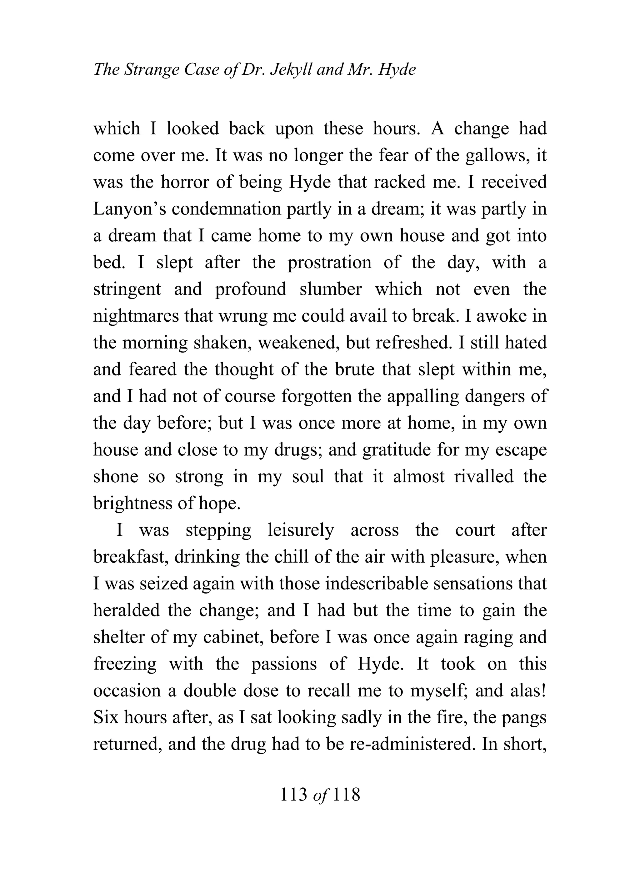 The Strange Case of Dr. Jekyll and Mr. Hyde


which I looked back upon these hours. A change had
come over me. It was no longer the fear of the gallows, it
was the horror of being Hyde that racked me. I received
Lanyon’s condemnation partly in a dream; it was partly in
a dream that I came home to my own house and got into
bed. I slept after the prostration of the day, with a
stringent and profound slumber which not even the
nightmares that wrung me could avail to break. I awoke in
the morning shaken, weakened, but refreshed. I still hated
and feared the thought of the brute that slept within me,
and I had not of course forgotten the appalling dangers of
the day before; but I was once more at home, in my own
house and close to my drugs; and gratitude for my escape
shone so strong in my soul that it almost rivalled the
brightness of hope.
    I was stepping leisurely across the court after
breakfast, drinking the chill of the air with pleasure, when
I was seized again with those indescribable sensations that
heralded the change; and I had but the time to gain the
shelter of my cabinet, before I was once again raging and
freezing with the passions of Hyde. It took on this
occasion a double dose to recall me to myself; and alas!
Six hours after, as I sat looking sadly in the fire, the pangs
returned, and the drug had to be re-administered. In short,

                         113 of 118
 