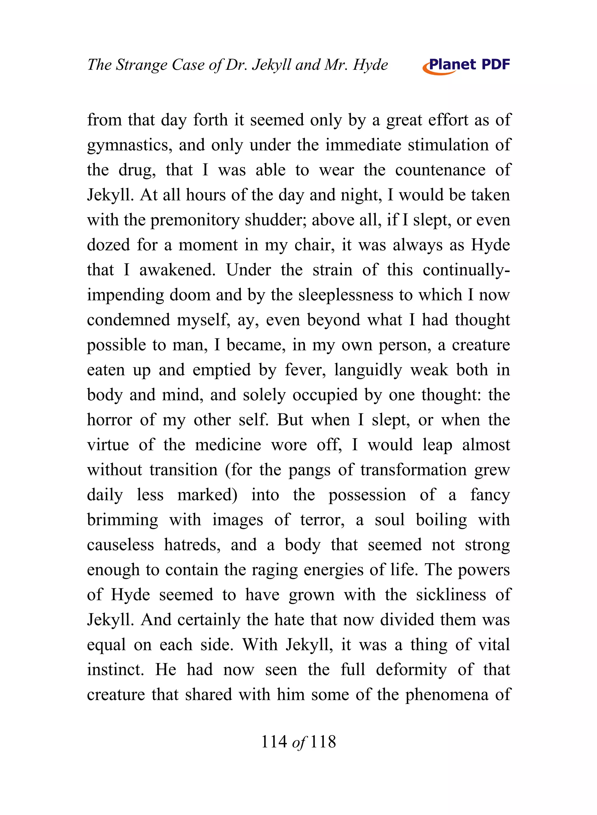 The Strange Case of Dr. Jekyll and Mr. Hyde


from that day forth it seemed only by a great effort as of
gymnastics, and only under the immediate stimulation of
the drug, that I was able to wear the countenance of
Jekyll. At all hours of the day and night, I would be taken
with the premonitory shudder; above all, if I slept, or even
dozed for a moment in my chair, it was always as Hyde
that I awakened. Under the strain of this continually-
impending doom and by the sleeplessness to which I now
condemned myself, ay, even beyond what I had thought
possible to man, I became, in my own person, a creature
eaten up and emptied by fever, languidly weak both in
body and mind, and solely occupied by one thought: the
horror of my other self. But when I slept, or when the
virtue of the medicine wore off, I would leap almost
without transition (for the pangs of transformation grew
daily less marked) into the possession of a fancy
brimming with images of terror, a soul boiling with
causeless hatreds, and a body that seemed not strong
enough to contain the raging energies of life. The powers
of Hyde seemed to have grown with the sickliness of
Jekyll. And certainly the hate that now divided them was
equal on each side. With Jekyll, it was a thing of vital
instinct. He had now seen the full deformity of that
creature that shared with him some of the phenomena of

                        114 of 118
 