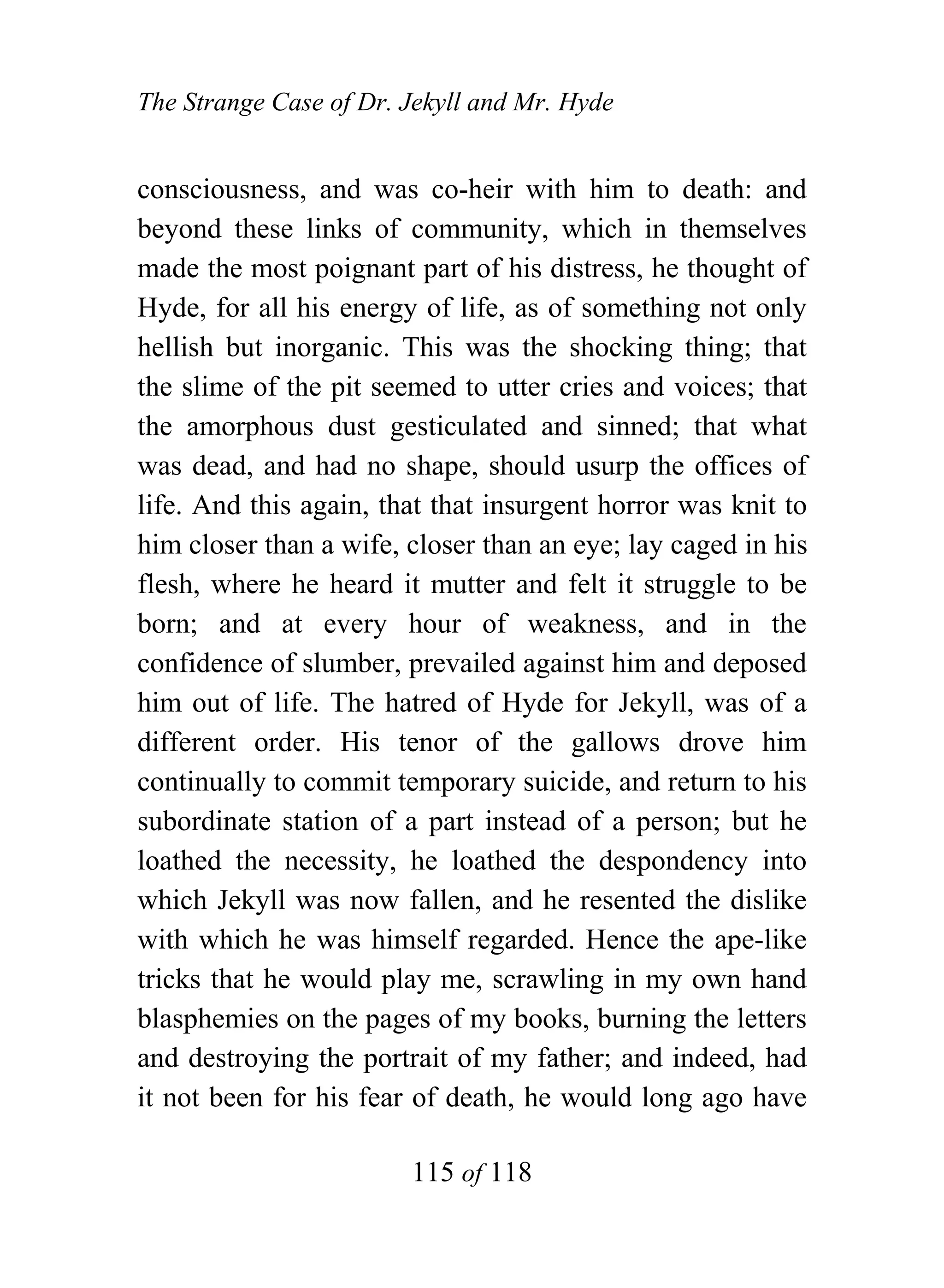 The Strange Case of Dr. Jekyll and Mr. Hyde


consciousness, and was co-heir with him to death: and
beyond these links of community, which in themselves
made the most poignant part of his distress, he thought of
Hyde, for all his energy of life, as of something not only
hellish but inorganic. This was the shocking thing; that
the slime of the pit seemed to utter cries and voices; that
the amorphous dust gesticulated and sinned; that what
was dead, and had no shape, should usurp the offices of
life. And this again, that that insurgent horror was knit to
him closer than a wife, closer than an eye; lay caged in his
flesh, where he heard it mutter and felt it struggle to be
born; and at every hour of weakness, and in the
confidence of slumber, prevailed against him and deposed
him out of life. The hatred of Hyde for Jekyll, was of a
different order. His tenor of the gallows drove him
continually to commit temporary suicide, and return to his
subordinate station of a part instead of a person; but he
loathed the necessity, he loathed the despondency into
which Jekyll was now fallen, and he resented the dislike
with which he was himself regarded. Hence the ape-like
tricks that he would play me, scrawling in my own hand
blasphemies on the pages of my books, burning the letters
and destroying the portrait of my father; and indeed, had
it not been for his fear of death, he would long ago have

                        115 of 118
 