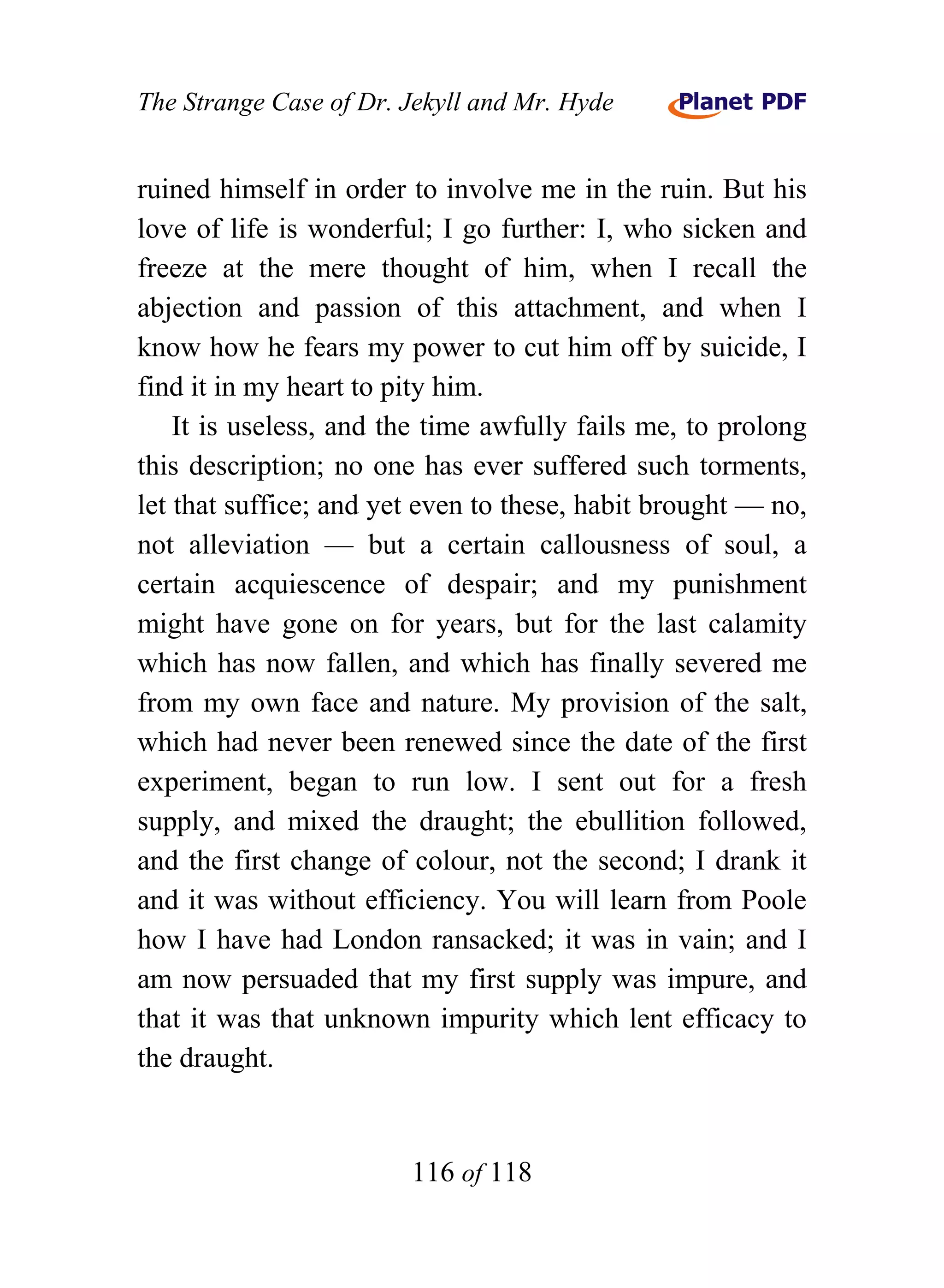 The Strange Case of Dr. Jekyll and Mr. Hyde


ruined himself in order to involve me in the ruin. But his
love of life is wonderful; I go further: I, who sicken and
freeze at the mere thought of him, when I recall the
abjection and passion of this attachment, and when I
know how he fears my power to cut him off by suicide, I
find it in my heart to pity him.
    It is useless, and the time awfully fails me, to prolong
this description; no one has ever suffered such torments,
let that suffice; and yet even to these, habit brought — no,
not alleviation — but a certain callousness of soul, a
certain acquiescence of despair; and my punishment
might have gone on for years, but for the last calamity
which has now fallen, and which has finally severed me
from my own face and nature. My provision of the salt,
which had never been renewed since the date of the first
experiment, began to run low. I sent out for a fresh
supply, and mixed the draught; the ebullition followed,
and the first change of colour, not the second; I drank it
and it was without efficiency. You will learn from Poole
how I have had London ransacked; it was in vain; and I
am now persuaded that my first supply was impure, and
that it was that unknown impurity which lent efficacy to
the draught.


                        116 of 118
 