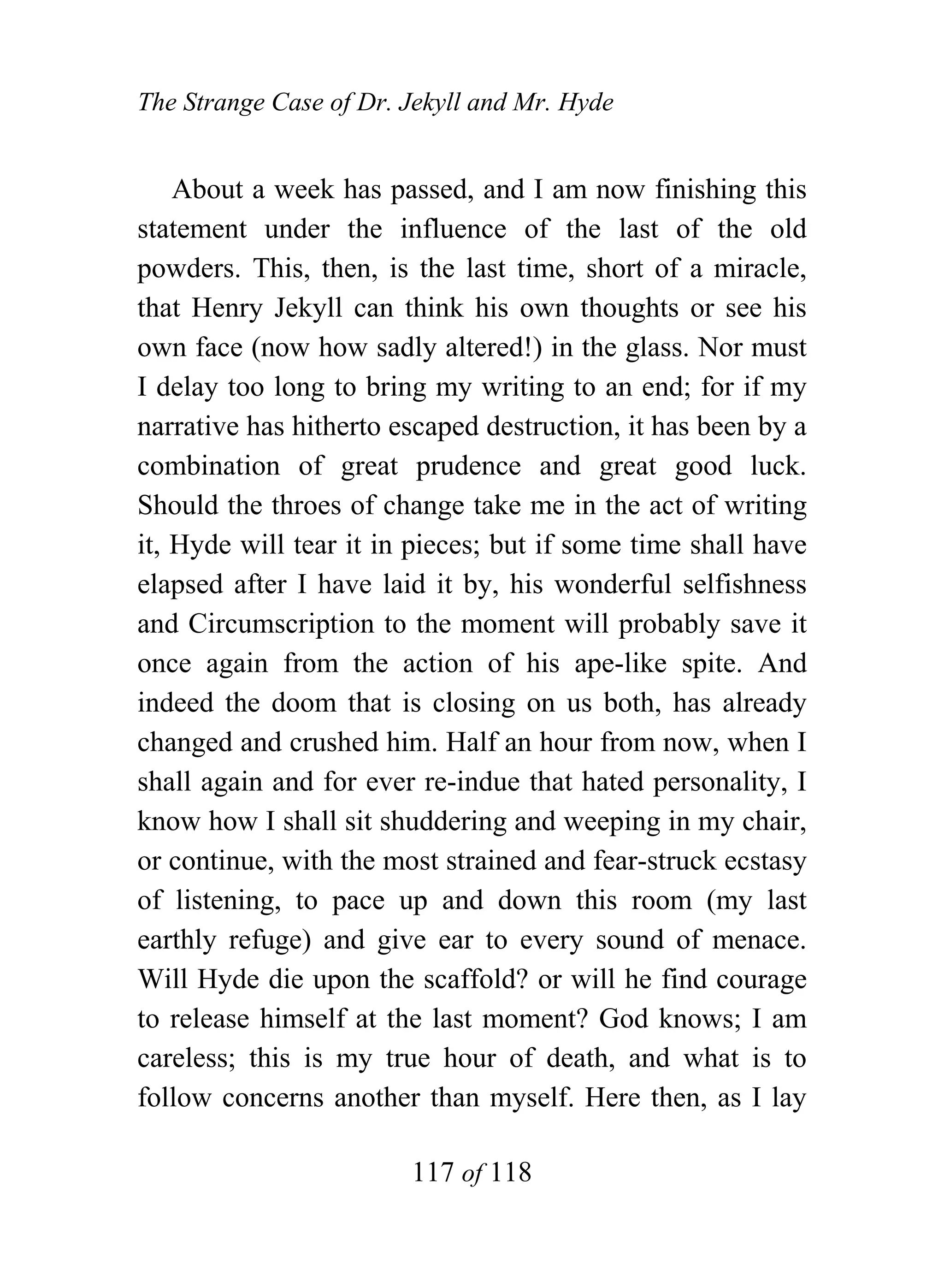 The Strange Case of Dr. Jekyll and Mr. Hyde


    About a week has passed, and I am now finishing this
statement under the influence of the last of the old
powders. This, then, is the last time, short of a miracle,
that Henry Jekyll can think his own thoughts or see his
own face (now how sadly altered!) in the glass. Nor must
I delay too long to bring my writing to an end; for if my
narrative has hitherto escaped destruction, it has been by a
combination of great prudence and great good luck.
Should the throes of change take me in the act of writing
it, Hyde will tear it in pieces; but if some time shall have
elapsed after I have laid it by, his wonderful selfishness
and Circumscription to the moment will probably save it
once again from the action of his ape-like spite. And
indeed the doom that is closing on us both, has already
changed and crushed him. Half an hour from now, when I
shall again and for ever re-indue that hated personality, I
know how I shall sit shuddering and weeping in my chair,
or continue, with the most strained and fear-struck ecstasy
of listening, to pace up and down this room (my last
earthly refuge) and give ear to every sound of menace.
Will Hyde die upon the scaffold? or will he find courage
to release himself at the last moment? God knows; I am
careless; this is my true hour of death, and what is to
follow concerns another than myself. Here then, as I lay

                        117 of 118
 