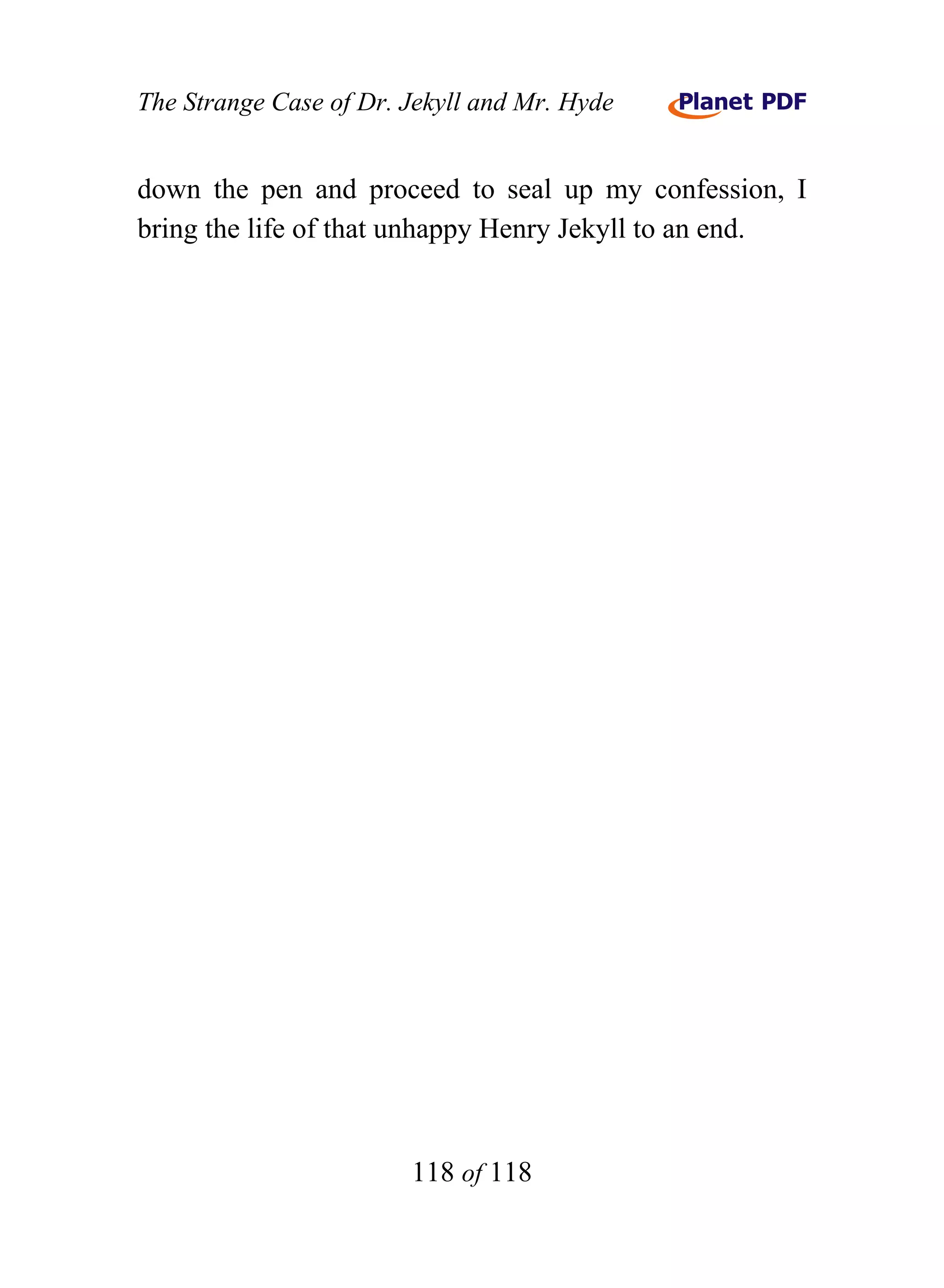 The Strange Case of Dr. Jekyll and Mr. Hyde


down the pen and proceed to seal up my confession, I
bring the life of that unhappy Henry Jekyll to an end.




                        118 of 118
 