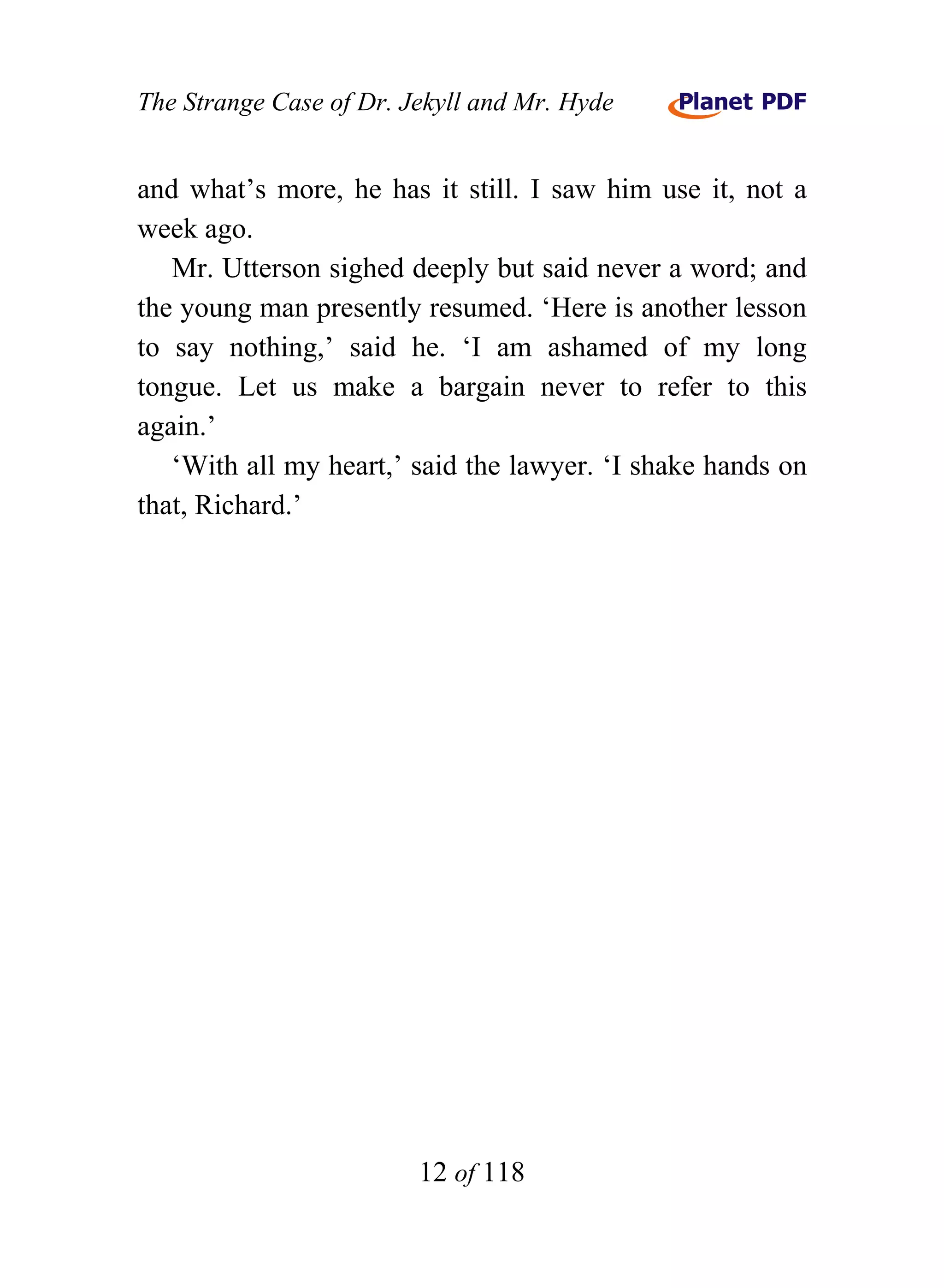 The Strange Case of Dr. Jekyll and Mr. Hyde


and what’s more, he has it still. I saw him use it, not a
week ago.
   Mr. Utterson sighed deeply but said never a word; and
the young man presently resumed. ‘Here is another lesson
to say nothing,’ said he. ‘I am ashamed of my long
tongue. Let us make a bargain never to refer to this
again.’
   ‘With all my heart,’ said the lawyer. ‘I shake hands on
that, Richard.’




                         12 of 118
 