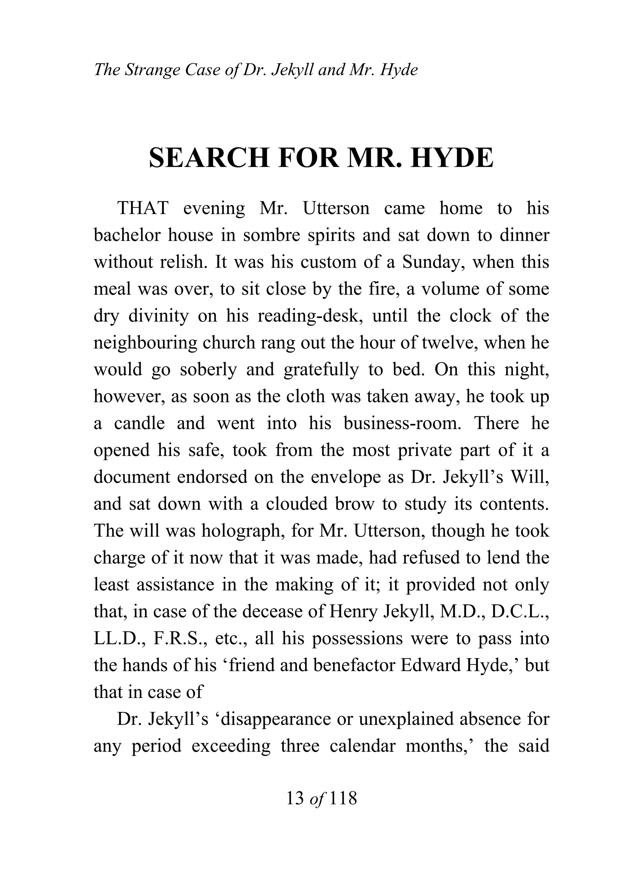 The Strange Case of Dr. Jekyll and Mr. Hyde




       SEARCH FOR MR. HYDE
   THAT evening Mr. Utterson came home to his
bachelor house in sombre spirits and sat down to dinner
without relish. It was his custom of a Sunday, when this
meal was over, to sit close by the fire, a volume of some
dry divinity on his reading-desk, until the clock of the
neighbouring church rang out the hour of twelve, when he
would go soberly and gratefully to bed. On this night,
however, as soon as the cloth was taken away, he took up
a candle and went into his business-room. There he
opened his safe, took from the most private part of it a
document endorsed on the envelope as Dr. Jekyll’s Will,
and sat down with a clouded brow to study its contents.
The will was holograph, for Mr. Utterson, though he took
charge of it now that it was made, had refused to lend the
least assistance in the making of it; it provided not only
that, in case of the decease of Henry Jekyll, M.D., D.C.L.,
LL.D., F.R.S., etc., all his possessions were to pass into
the hands of his ‘friend and benefactor Edward Hyde,’ but
that in case of
   Dr. Jekyll’s ‘disappearance or unexplained absence for
any period exceeding three calendar months,’ the said

                         13 of 118
 