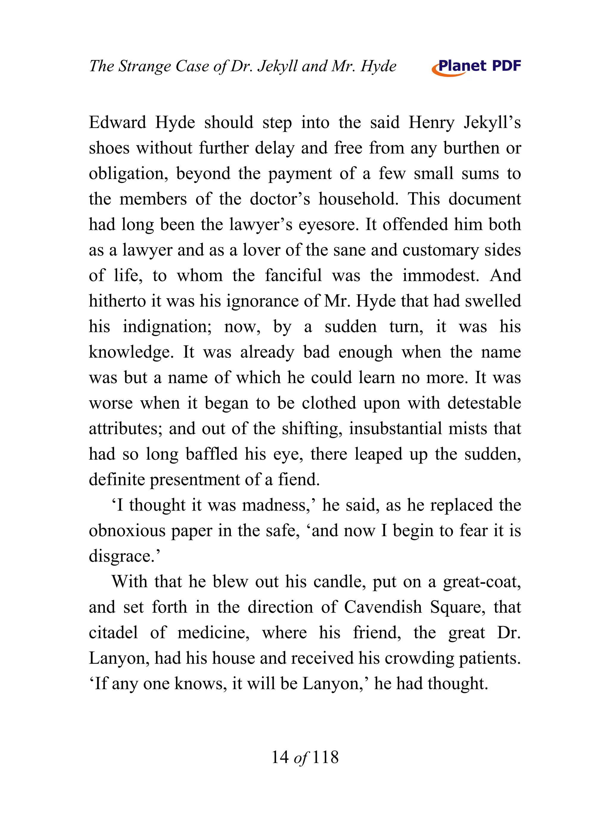The Strange Case of Dr. Jekyll and Mr. Hyde


Edward Hyde should step into the said Henry Jekyll’s
shoes without further delay and free from any burthen or
obligation, beyond the payment of a few small sums to
the members of the doctor’s household. This document
had long been the lawyer’s eyesore. It offended him both
as a lawyer and as a lover of the sane and customary sides
of life, to whom the fanciful was the immodest. And
hitherto it was his ignorance of Mr. Hyde that had swelled
his indignation; now, by a sudden turn, it was his
knowledge. It was already bad enough when the name
was but a name of which he could learn no more. It was
worse when it began to be clothed upon with detestable
attributes; and out of the shifting, insubstantial mists that
had so long baffled his eye, there leaped up the sudden,
definite presentment of a fiend.
    ‘I thought it was madness,’ he said, as he replaced the
obnoxious paper in the safe, ‘and now I begin to fear it is
disgrace.’
    With that he blew out his candle, put on a great-coat,
and set forth in the direction of Cavendish Square, that
citadel of medicine, where his friend, the great Dr.
Lanyon, had his house and received his crowding patients.
‘If any one knows, it will be Lanyon,’ he had thought.


                         14 of 118
 