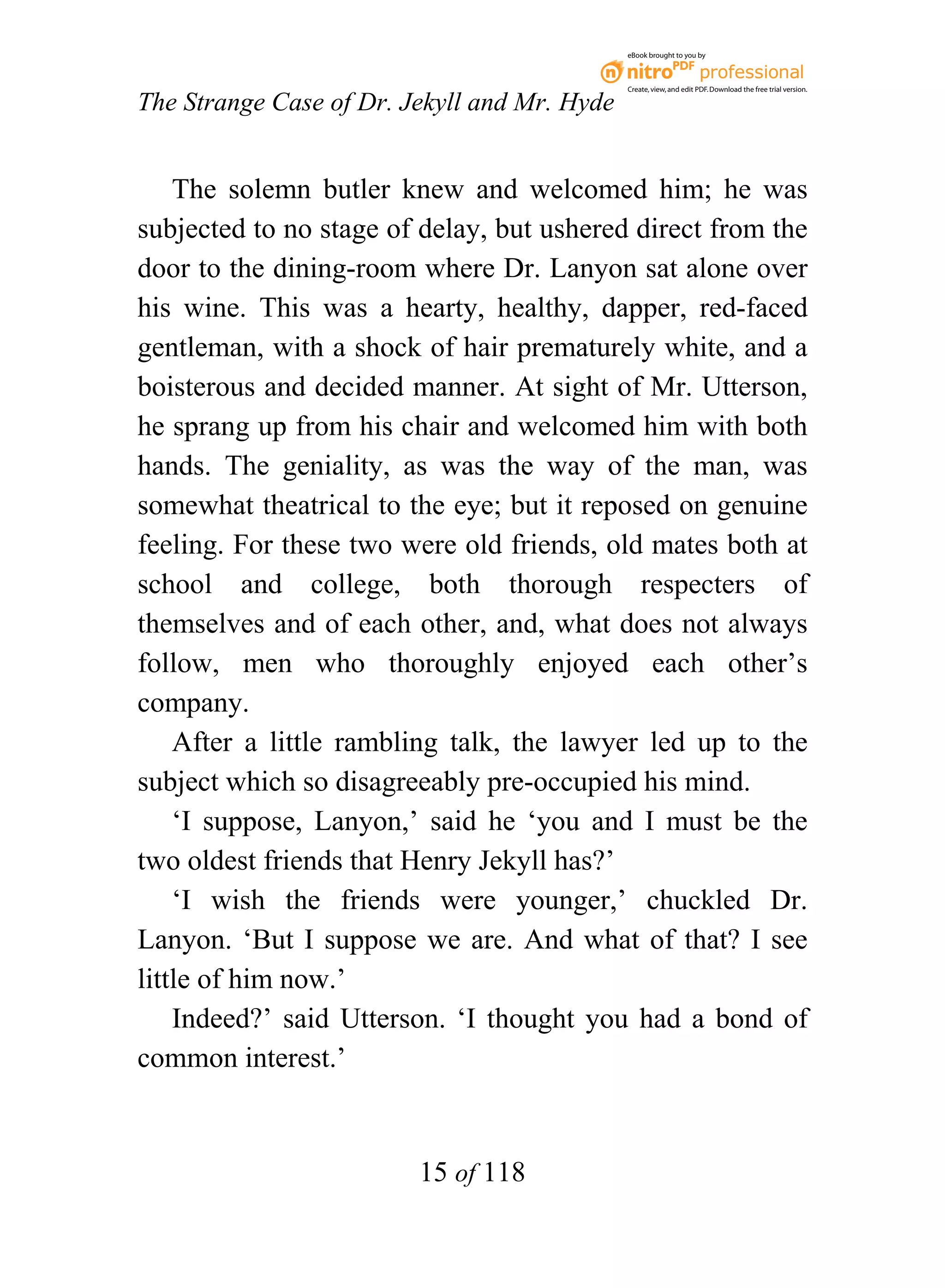 eBook brought to you by



                                              Create, view, and edit PDF. Download the free trial version.

The Strange Case of Dr. Jekyll and Mr. Hyde


    The solemn butler knew and welcomed him; he was
subjected to no stage of delay, but ushered direct from the
door to the dining-room where Dr. Lanyon sat alone over
his wine. This was a hearty, healthy, dapper, red-faced
gentleman, with a shock of hair prematurely white, and a
boisterous and decided manner. At sight of Mr. Utterson,
he sprang up from his chair and welcomed him with both
hands. The geniality, as was the way of the man, was
somewhat theatrical to the eye; but it reposed on genuine
feeling. For these two were old friends, old mates both at
school and college, both thorough respecters of
themselves and of each other, and, what does not always
follow, men who thoroughly enjoyed each other’s
company.
    After a little rambling talk, the lawyer led up to the
subject which so disagreeably pre-occupied his mind.
    ‘I suppose, Lanyon,’ said he ‘you and I must be the
two oldest friends that Henry Jekyll has?’
    ‘I wish the friends were younger,’ chuckled Dr.
Lanyon. ‘But I suppose we are. And what of that? I see
little of him now.’
    Indeed?’ said Utterson. ‘I thought you had a bond of
common interest.’


                         15 of 118
 