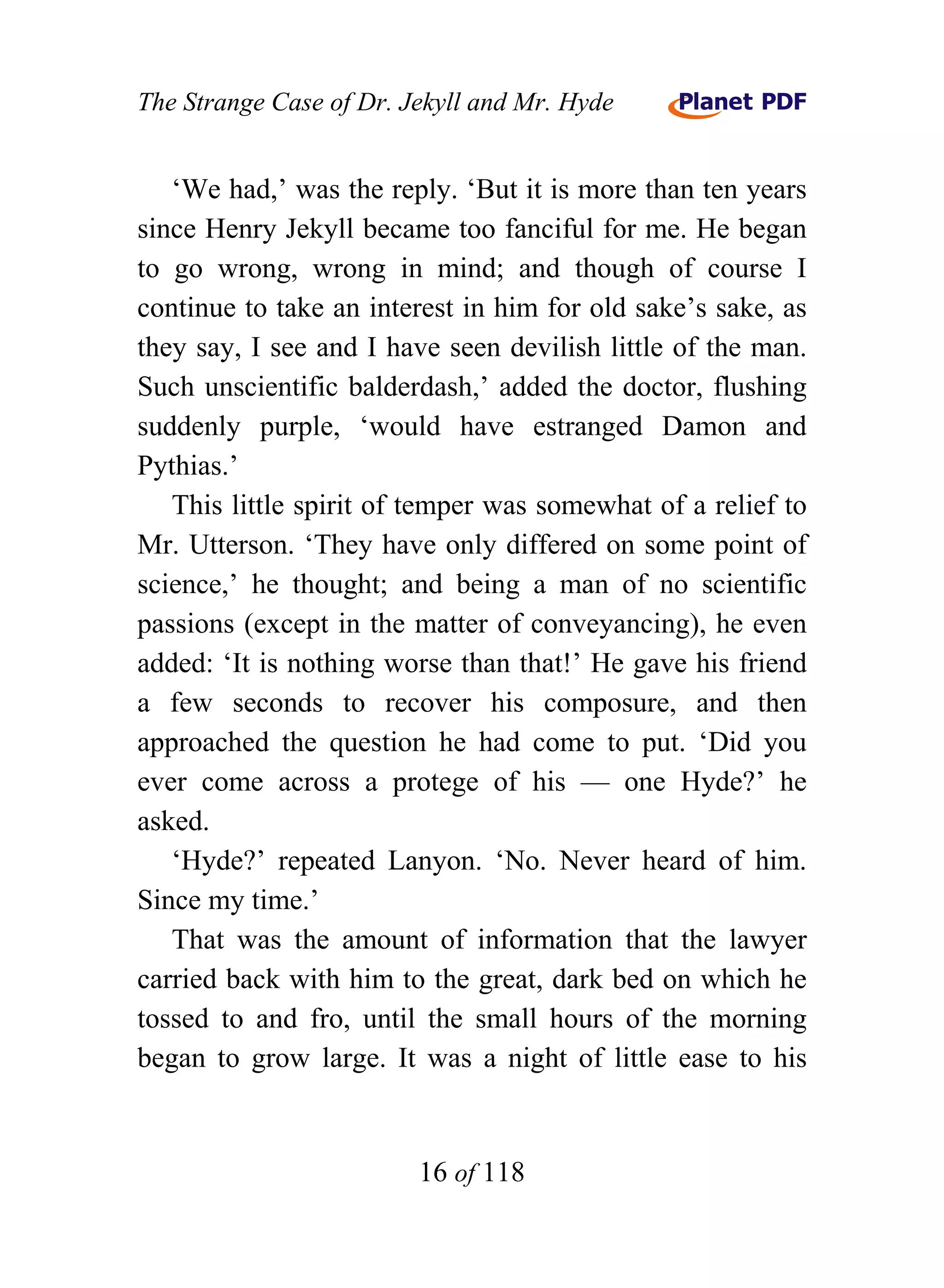 The Strange Case of Dr. Jekyll and Mr. Hyde


   ‘We had,’ was the reply. ‘But it is more than ten years
since Henry Jekyll became too fanciful for me. He began
to go wrong, wrong in mind; and though of course I
continue to take an interest in him for old sake’s sake, as
they say, I see and I have seen devilish little of the man.
Such unscientific balderdash,’ added the doctor, flushing
suddenly purple, ‘would have estranged Damon and
Pythias.’
   This little spirit of temper was somewhat of a relief to
Mr. Utterson. ‘They have only differed on some point of
science,’ he thought; and being a man of no scientific
passions (except in the matter of conveyancing), he even
added: ‘It is nothing worse than that!’ He gave his friend
a few seconds to recover his composure, and then
approached the question he had come to put. ‘Did you
ever come across a protege of his — one Hyde?’ he
asked.
   ‘Hyde?’ repeated Lanyon. ‘No. Never heard of him.
Since my time.’
   That was the amount of information that the lawyer
carried back with him to the great, dark bed on which he
tossed to and fro, until the small hours of the morning
began to grow large. It was a night of little ease to his


                         16 of 118
 