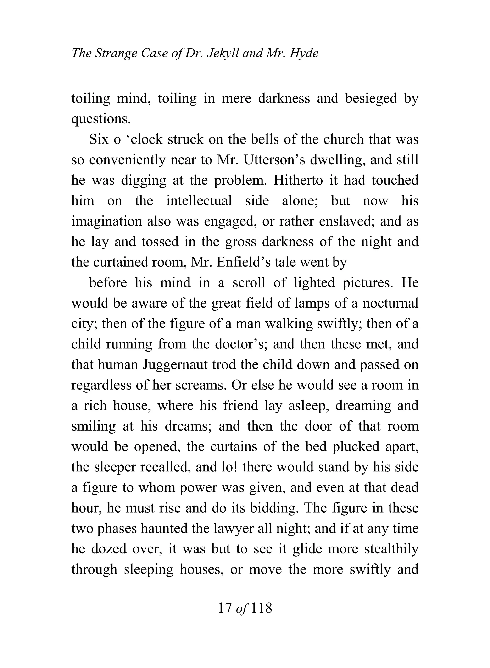 The Strange Case of Dr. Jekyll and Mr. Hyde


toiling mind, toiling in mere darkness and besieged by
questions.
    Six o ‘clock struck on the bells of the church that was
so conveniently near to Mr. Utterson’s dwelling, and still
he was digging at the problem. Hitherto it had touched
him on the intellectual side alone; but now his
imagination also was engaged, or rather enslaved; and as
he lay and tossed in the gross darkness of the night and
the curtained room, Mr. Enfield’s tale went by
    before his mind in a scroll of lighted pictures. He
would be aware of the great field of lamps of a nocturnal
city; then of the figure of a man walking swiftly; then of a
child running from the doctor’s; and then these met, and
that human Juggernaut trod the child down and passed on
regardless of her screams. Or else he would see a room in
a rich house, where his friend lay asleep, dreaming and
smiling at his dreams; and then the door of that room
would be opened, the curtains of the bed plucked apart,
the sleeper recalled, and lo! there would stand by his side
a figure to whom power was given, and even at that dead
hour, he must rise and do its bidding. The figure in these
two phases haunted the lawyer all night; and if at any time
he dozed over, it was but to see it glide more stealthily
through sleeping houses, or move the more swiftly and

                         17 of 118
 
