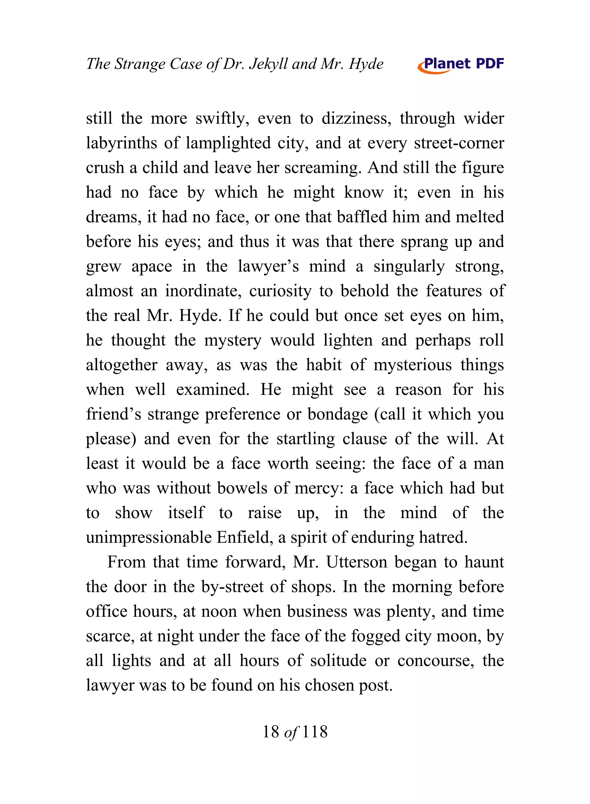 The Strange Case of Dr. Jekyll and Mr. Hyde


still the more swiftly, even to dizziness, through wider
labyrinths of lamplighted city, and at every street-corner
crush a child and leave her screaming. And still the figure
had no face by which he might know it; even in his
dreams, it had no face, or one that baffled him and melted
before his eyes; and thus it was that there sprang up and
grew apace in the lawyer’s mind a singularly strong,
almost an inordinate, curiosity to behold the features of
the real Mr. Hyde. If he could but once set eyes on him,
he thought the mystery would lighten and perhaps roll
altogether away, as was the habit of mysterious things
when well examined. He might see a reason for his
friend’s strange preference or bondage (call it which you
please) and even for the startling clause of the will. At
least it would be a face worth seeing: the face of a man
who was without bowels of mercy: a face which had but
to show itself to raise up, in the mind of the
unimpressionable Enfield, a spirit of enduring hatred.
    From that time forward, Mr. Utterson began to haunt
the door in the by-street of shops. In the morning before
office hours, at noon when business was plenty, and time
scarce, at night under the face of the fogged city moon, by
all lights and at all hours of solitude or concourse, the
lawyer was to be found on his chosen post.

                         18 of 118
 