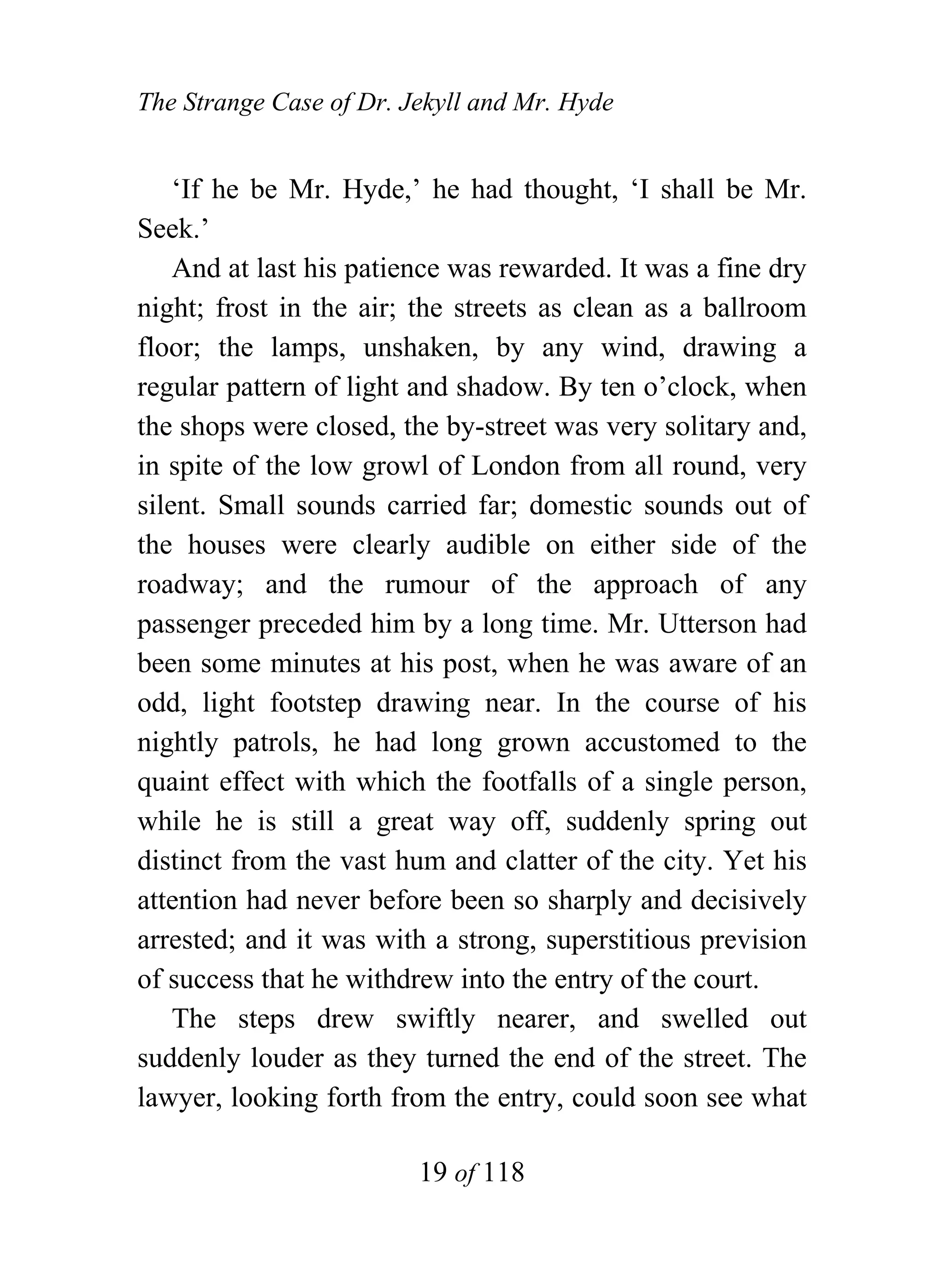 The Strange Case of Dr. Jekyll and Mr. Hyde


    ‘If he be Mr. Hyde,’ he had thought, ‘I shall be Mr.
Seek.’
    And at last his patience was rewarded. It was a fine dry
night; frost in the air; the streets as clean as a ballroom
floor; the lamps, unshaken, by any wind, drawing a
regular pattern of light and shadow. By ten o’clock, when
the shops were closed, the by-street was very solitary and,
in spite of the low growl of London from all round, very
silent. Small sounds carried far; domestic sounds out of
the houses were clearly audible on either side of the
roadway; and the rumour of the approach of any
passenger preceded him by a long time. Mr. Utterson had
been some minutes at his post, when he was aware of an
odd, light footstep drawing near. In the course of his
nightly patrols, he had long grown accustomed to the
quaint effect with which the footfalls of a single person,
while he is still a great way off, suddenly spring out
distinct from the vast hum and clatter of the city. Yet his
attention had never before been so sharply and decisively
arrested; and it was with a strong, superstitious prevision
of success that he withdrew into the entry of the court.
    The steps drew swiftly nearer, and swelled out
suddenly louder as they turned the end of the street. The
lawyer, looking forth from the entry, could soon see what

                         19 of 118
 