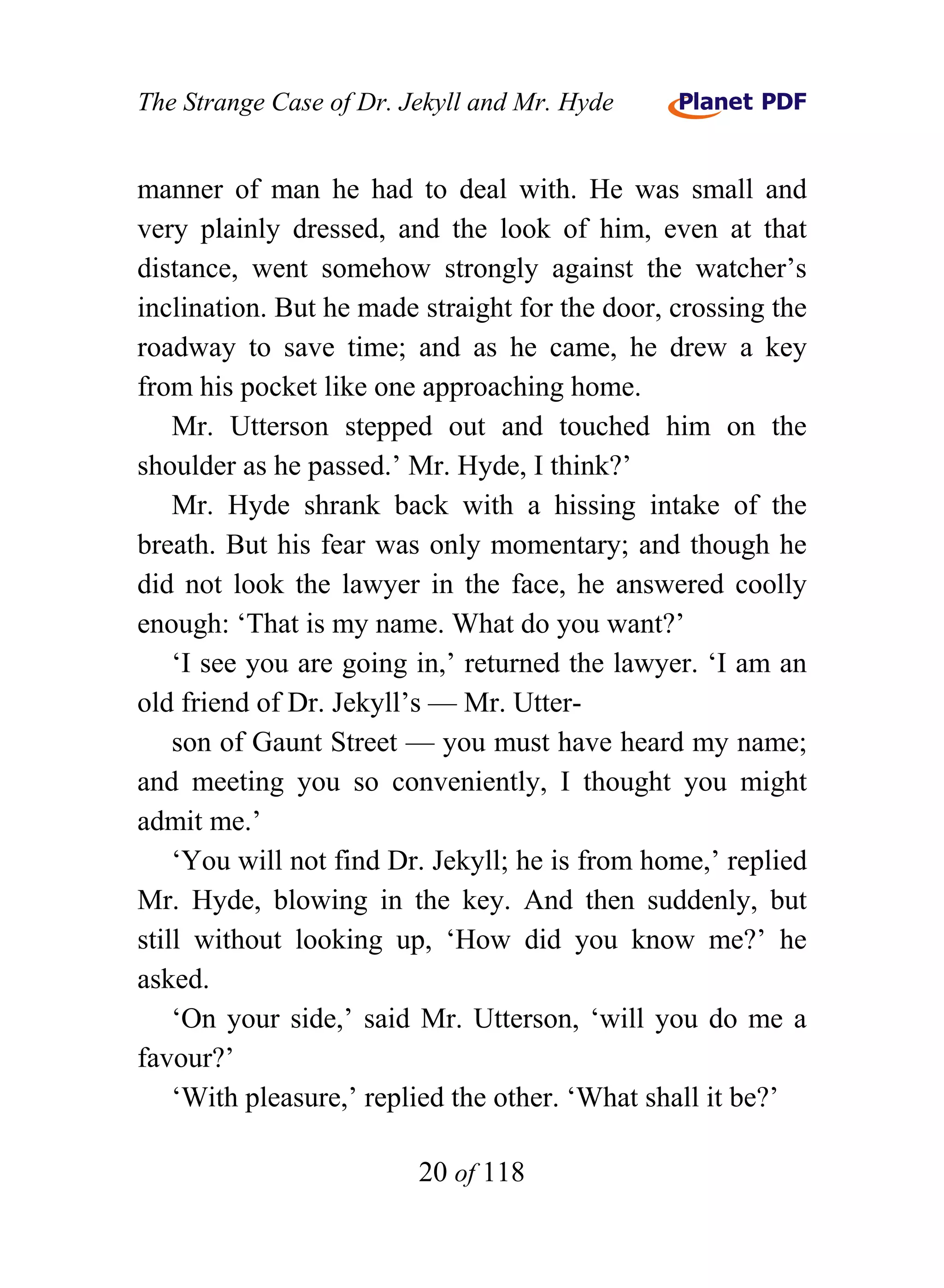 The Strange Case of Dr. Jekyll and Mr. Hyde


manner of man he had to deal with. He was small and
very plainly dressed, and the look of him, even at that
distance, went somehow strongly against the watcher’s
inclination. But he made straight for the door, crossing the
roadway to save time; and as he came, he drew a key
from his pocket like one approaching home.
    Mr. Utterson stepped out and touched him on the
shoulder as he passed.’ Mr. Hyde, I think?’
    Mr. Hyde shrank back with a hissing intake of the
breath. But his fear was only momentary; and though he
did not look the lawyer in the face, he answered coolly
enough: ‘That is my name. What do you want?’
    ‘I see you are going in,’ returned the lawyer. ‘I am an
old friend of Dr. Jekyll’s — Mr. Utter-
    son of Gaunt Street — you must have heard my name;
and meeting you so conveniently, I thought you might
admit me.’
    ‘You will not find Dr. Jekyll; he is from home,’ replied
Mr. Hyde, blowing in the key. And then suddenly, but
still without looking up, ‘How did you know me?’ he
asked.
    ‘On your side,’ said Mr. Utterson, ‘will you do me a
favour?’
    ‘With pleasure,’ replied the other. ‘What shall it be?’

                         20 of 118
 