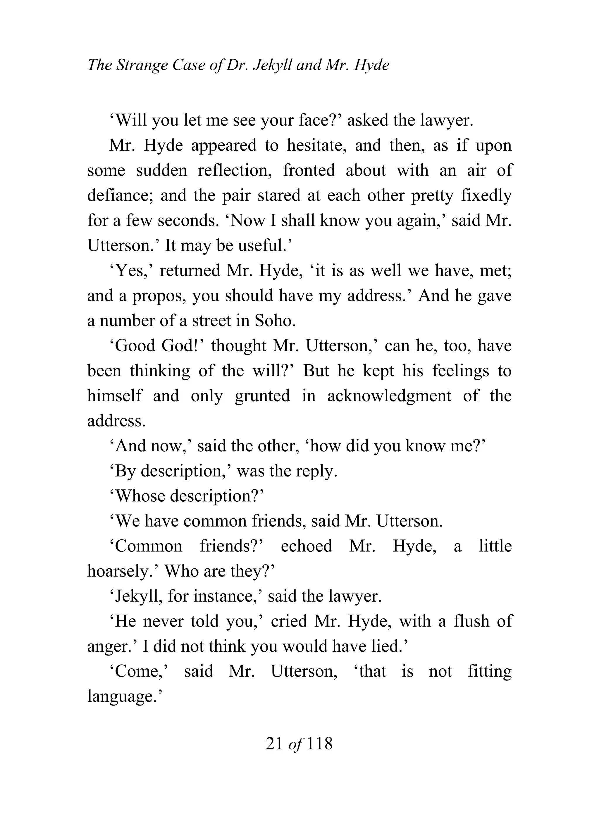 The Strange Case of Dr. Jekyll and Mr. Hyde


   ‘Will you let me see your face?’ asked the lawyer.
   Mr. Hyde appeared to hesitate, and then, as if upon
some sudden reflection, fronted about with an air of
defiance; and the pair stared at each other pretty fixedly
for a few seconds. ‘Now I shall know you again,’ said Mr.
Utterson.’ It may be useful.’
   ‘Yes,’ returned Mr. Hyde, ‘it is as well we have, met;
and a propos, you should have my address.’ And he gave
a number of a street in Soho.
   ‘Good God!’ thought Mr. Utterson,’ can he, too, have
been thinking of the will?’ But he kept his feelings to
himself and only grunted in acknowledgment of the
address.
   ‘And now,’ said the other, ‘how did you know me?’
   ‘By description,’ was the reply.
   ‘Whose description?’
   ‘We have common friends, said Mr. Utterson.
   ‘Common friends?’ echoed Mr. Hyde, a little
hoarsely.’ Who are they?’
   ‘Jekyll, for instance,’ said the lawyer.
   ‘He never told you,’ cried Mr. Hyde, with a flush of
anger.’ I did not think you would have lied.’
   ‘Come,’ said Mr. Utterson, ‘that is not fitting
language.’

                         21 of 118
 