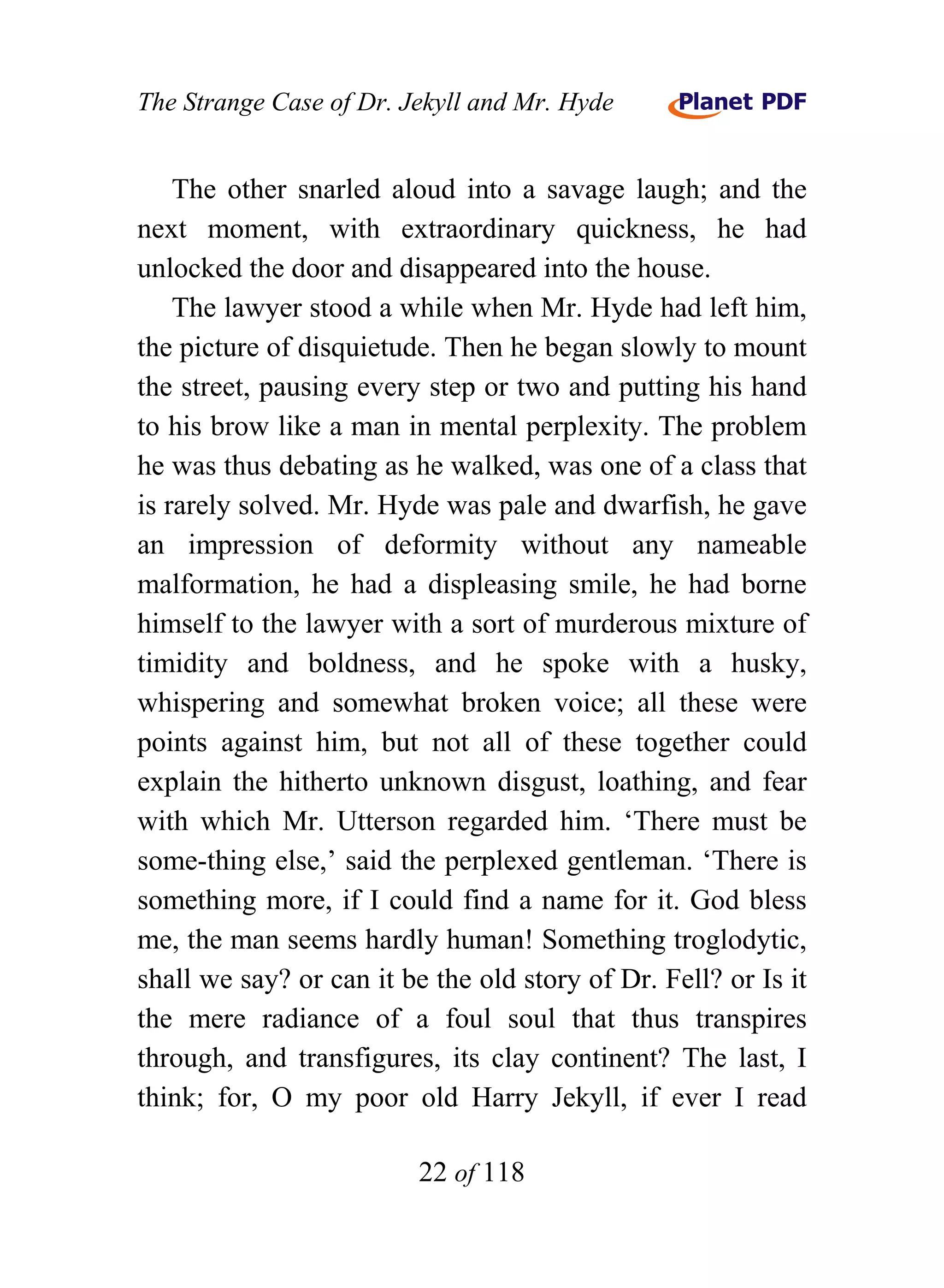 The Strange Case of Dr. Jekyll and Mr. Hyde


    The other snarled aloud into a savage laugh; and the
next moment, with extraordinary quickness, he had
unlocked the door and disappeared into the house.
    The lawyer stood a while when Mr. Hyde had left him,
the picture of disquietude. Then he began slowly to mount
the street, pausing every step or two and putting his hand
to his brow like a man in mental perplexity. The problem
he was thus debating as he walked, was one of a class that
is rarely solved. Mr. Hyde was pale and dwarfish, he gave
an impression of deformity without any nameable
malformation, he had a displeasing smile, he had borne
himself to the lawyer with a sort of murderous mixture of
timidity and boldness, and he spoke with a husky,
whispering and somewhat broken voice; all these were
points against him, but not all of these together could
explain the hitherto unknown disgust, loathing, and fear
with which Mr. Utterson regarded him. ‘There must be
some-thing else,’ said the perplexed gentleman. ‘There is
something more, if I could find a name for it. God bless
me, the man seems hardly human! Something troglodytic,
shall we say? or can it be the old story of Dr. Fell? or Is it
the mere radiance of a foul soul that thus transpires
through, and transfigures, its clay continent? The last, I
think; for, O my poor old Harry Jekyll, if ever I read

                          22 of 118
 