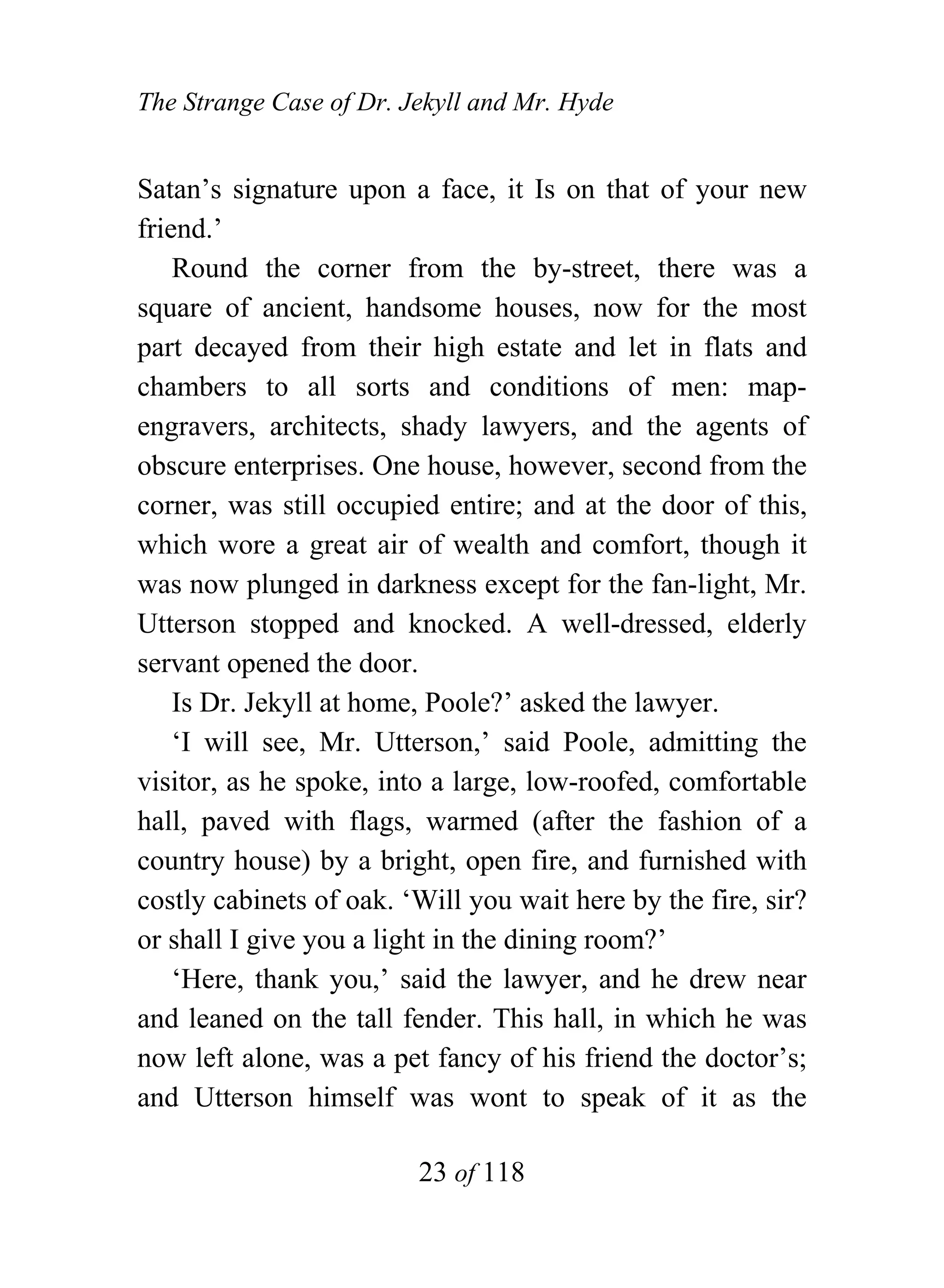 The Strange Case of Dr. Jekyll and Mr. Hyde


Satan’s signature upon a face, it Is on that of your new
friend.’
    Round the corner from the by-street, there was a
square of ancient, handsome houses, now for the most
part decayed from their high estate and let in flats and
chambers to all sorts and conditions of men: map-
engravers, architects, shady lawyers, and the agents of
obscure enterprises. One house, however, second from the
corner, was still occupied entire; and at the door of this,
which wore a great air of wealth and comfort, though it
was now plunged in darkness except for the fan-light, Mr.
Utterson stopped and knocked. A well-dressed, elderly
servant opened the door.
    Is Dr. Jekyll at home, Poole?’ asked the lawyer.
    ‘I will see, Mr. Utterson,’ said Poole, admitting the
visitor, as he spoke, into a large, low-roofed, comfortable
hall, paved with flags, warmed (after the fashion of a
country house) by a bright, open fire, and furnished with
costly cabinets of oak. ‘Will you wait here by the fire, sir?
or shall I give you a light in the dining room?’
    ‘Here, thank you,’ said the lawyer, and he drew near
and leaned on the tall fender. This hall, in which he was
now left alone, was a pet fancy of his friend the doctor’s;
and Utterson himself was wont to speak of it as the

                         23 of 118
 