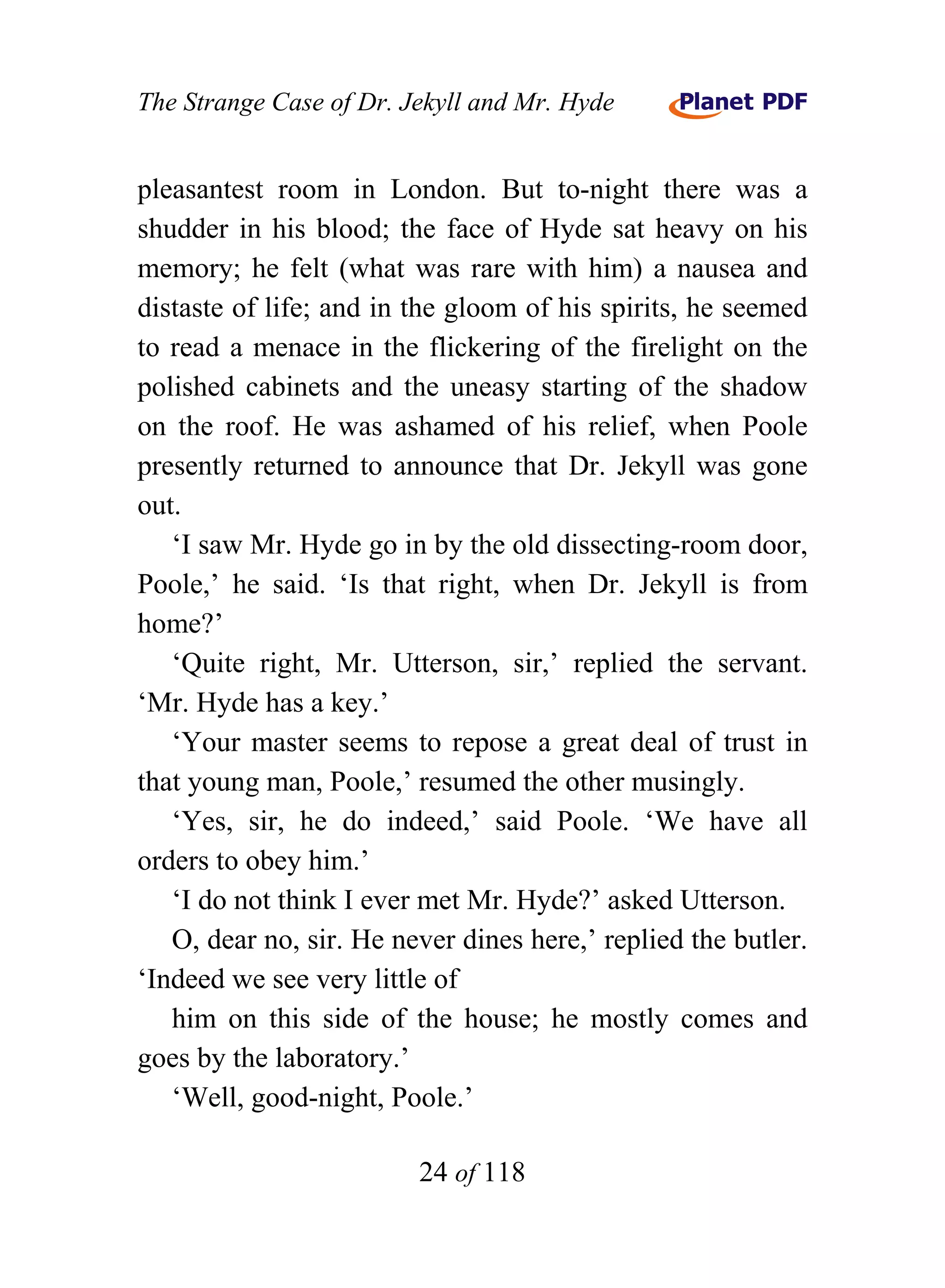 The Strange Case of Dr. Jekyll and Mr. Hyde


pleasantest room in London. But to-night there was a
shudder in his blood; the face of Hyde sat heavy on his
memory; he felt (what was rare with him) a nausea and
distaste of life; and in the gloom of his spirits, he seemed
to read a menace in the flickering of the firelight on the
polished cabinets and the uneasy starting of the shadow
on the roof. He was ashamed of his relief, when Poole
presently returned to announce that Dr. Jekyll was gone
out.
   ‘I saw Mr. Hyde go in by the old dissecting-room door,
Poole,’ he said. ‘Is that right, when Dr. Jekyll is from
home?’
   ‘Quite right, Mr. Utterson, sir,’ replied the servant.
‘Mr. Hyde has a key.’
   ‘Your master seems to repose a great deal of trust in
that young man, Poole,’ resumed the other musingly.
   ‘Yes, sir, he do indeed,’ said Poole. ‘We have all
orders to obey him.’
   ‘I do not think I ever met Mr. Hyde?’ asked Utterson.
   O, dear no, sir. He never dines here,’ replied the butler.
‘Indeed we see very little of
   him on this side of the house; he mostly comes and
goes by the laboratory.’
   ‘Well, good-night, Poole.’

                         24 of 118
 