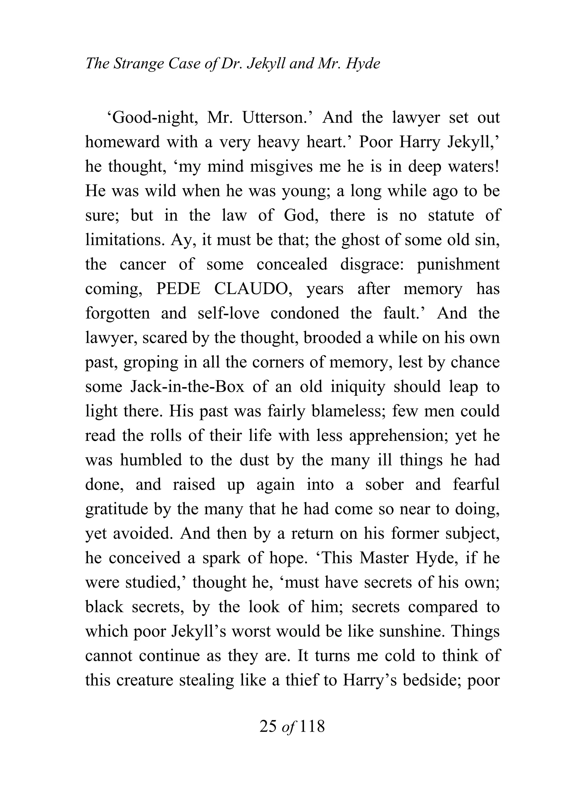 The Strange Case of Dr. Jekyll and Mr. Hyde


   ‘Good-night, Mr. Utterson.’ And the lawyer set out
homeward with a very heavy heart.’ Poor Harry Jekyll,’
he thought, ‘my mind misgives me he is in deep waters!
He was wild when he was young; a long while ago to be
sure; but in the law of God, there is no statute of
limitations. Ay, it must be that; the ghost of some old sin,
the cancer of some concealed disgrace: punishment
coming, PEDE CLAUDO, years after memory has
forgotten and self-love condoned the fault.’ And the
lawyer, scared by the thought, brooded a while on his own
past, groping in all the corners of memory, lest by chance
some Jack-in-the-Box of an old iniquity should leap to
light there. His past was fairly blameless; few men could
read the rolls of their life with less apprehension; yet he
was humbled to the dust by the many ill things he had
done, and raised up again into a sober and fearful
gratitude by the many that he had come so near to doing,
yet avoided. And then by a return on his former subject,
he conceived a spark of hope. ‘This Master Hyde, if he
were studied,’ thought he, ‘must have secrets of his own;
black secrets, by the look of him; secrets compared to
which poor Jekyll’s worst would be like sunshine. Things
cannot continue as they are. It turns me cold to think of
this creature stealing like a thief to Harry’s bedside; poor

                         25 of 118
 