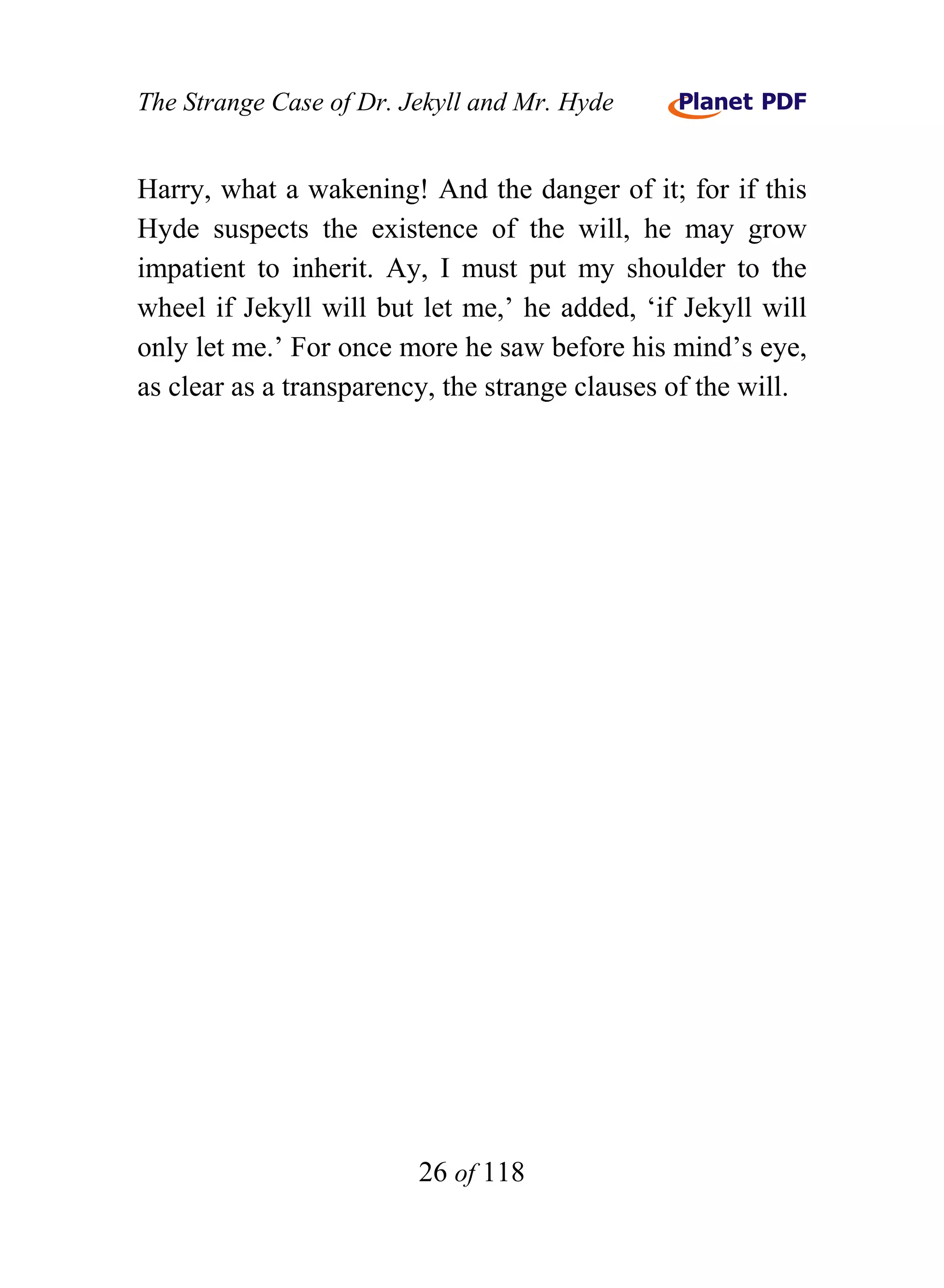 The Strange Case of Dr. Jekyll and Mr. Hyde


Harry, what a wakening! And the danger of it; for if this
Hyde suspects the existence of the will, he may grow
impatient to inherit. Ay, I must put my shoulder to the
wheel if Jekyll will but let me,’ he added, ‘if Jekyll will
only let me.’ For once more he saw before his mind’s eye,
as clear as a transparency, the strange clauses of the will.




                         26 of 118
 