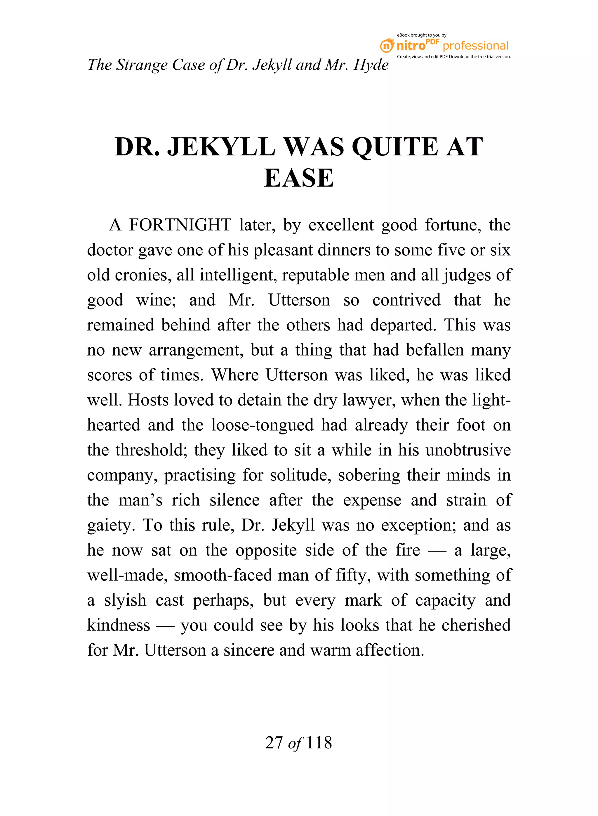 eBook brought to you by



                                              Create, view, and edit PDF. Download the free trial version.

The Strange Case of Dr. Jekyll and Mr. Hyde




   DR. JEKYLL WAS QUITE AT
            EASE
   A FORTNIGHT later, by excellent good fortune, the
doctor gave one of his pleasant dinners to some five or six
old cronies, all intelligent, reputable men and all judges of
good wine; and Mr. Utterson so contrived that he
remained behind after the others had departed. This was
no new arrangement, but a thing that had befallen many
scores of times. Where Utterson was liked, he was liked
well. Hosts loved to detain the dry lawyer, when the light-
hearted and the loose-tongued had already their foot on
the threshold; they liked to sit a while in his unobtrusive
company, practising for solitude, sobering their minds in
the man’s rich silence after the expense and strain of
gaiety. To this rule, Dr. Jekyll was no exception; and as
he now sat on the opposite side of the fire — a large,
well-made, smooth-faced man of fifty, with something of
a slyish cast perhaps, but every mark of capacity and
kindness — you could see by his looks that he cherished
for Mr. Utterson a sincere and warm affection.




                         27 of 118
 