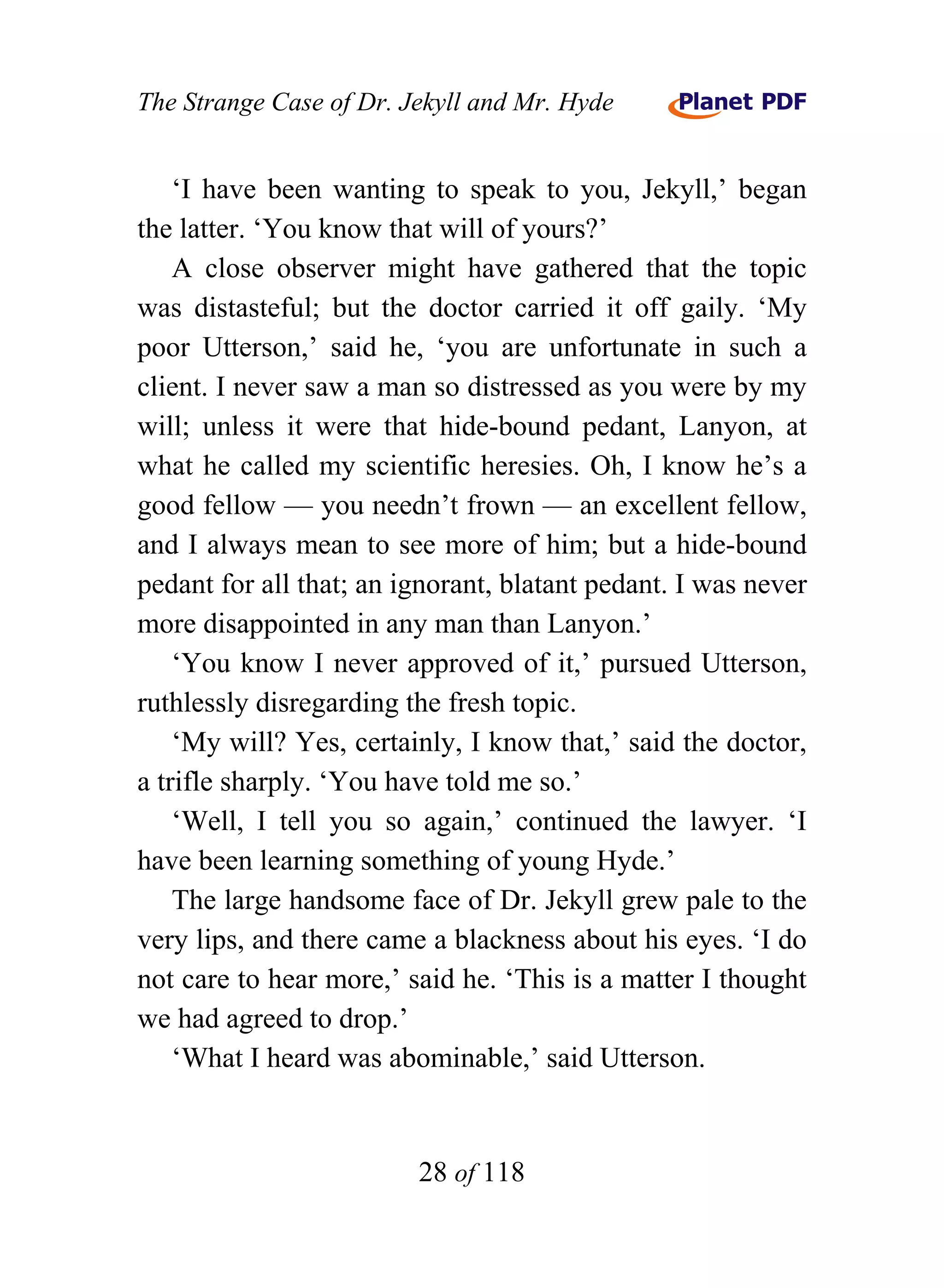 The Strange Case of Dr. Jekyll and Mr. Hyde


    ‘I have been wanting to speak to you, Jekyll,’ began
the latter. ‘You know that will of yours?’
    A close observer might have gathered that the topic
was distasteful; but the doctor carried it off gaily. ‘My
poor Utterson,’ said he, ‘you are unfortunate in such a
client. I never saw a man so distressed as you were by my
will; unless it were that hide-bound pedant, Lanyon, at
what he called my scientific heresies. Oh, I know he’s a
good fellow — you needn’t frown — an excellent fellow,
and I always mean to see more of him; but a hide-bound
pedant for all that; an ignorant, blatant pedant. I was never
more disappointed in any man than Lanyon.’
    ‘You know I never approved of it,’ pursued Utterson,
ruthlessly disregarding the fresh topic.
    ‘My will? Yes, certainly, I know that,’ said the doctor,
a trifle sharply. ‘You have told me so.’
    ‘Well, I tell you so again,’ continued the lawyer. ‘I
have been learning something of young Hyde.’
    The large handsome face of Dr. Jekyll grew pale to the
very lips, and there came a blackness about his eyes. ‘I do
not care to hear more,’ said he. ‘This is a matter I thought
we had agreed to drop.’
    ‘What I heard was abominable,’ said Utterson.


                         28 of 118
 