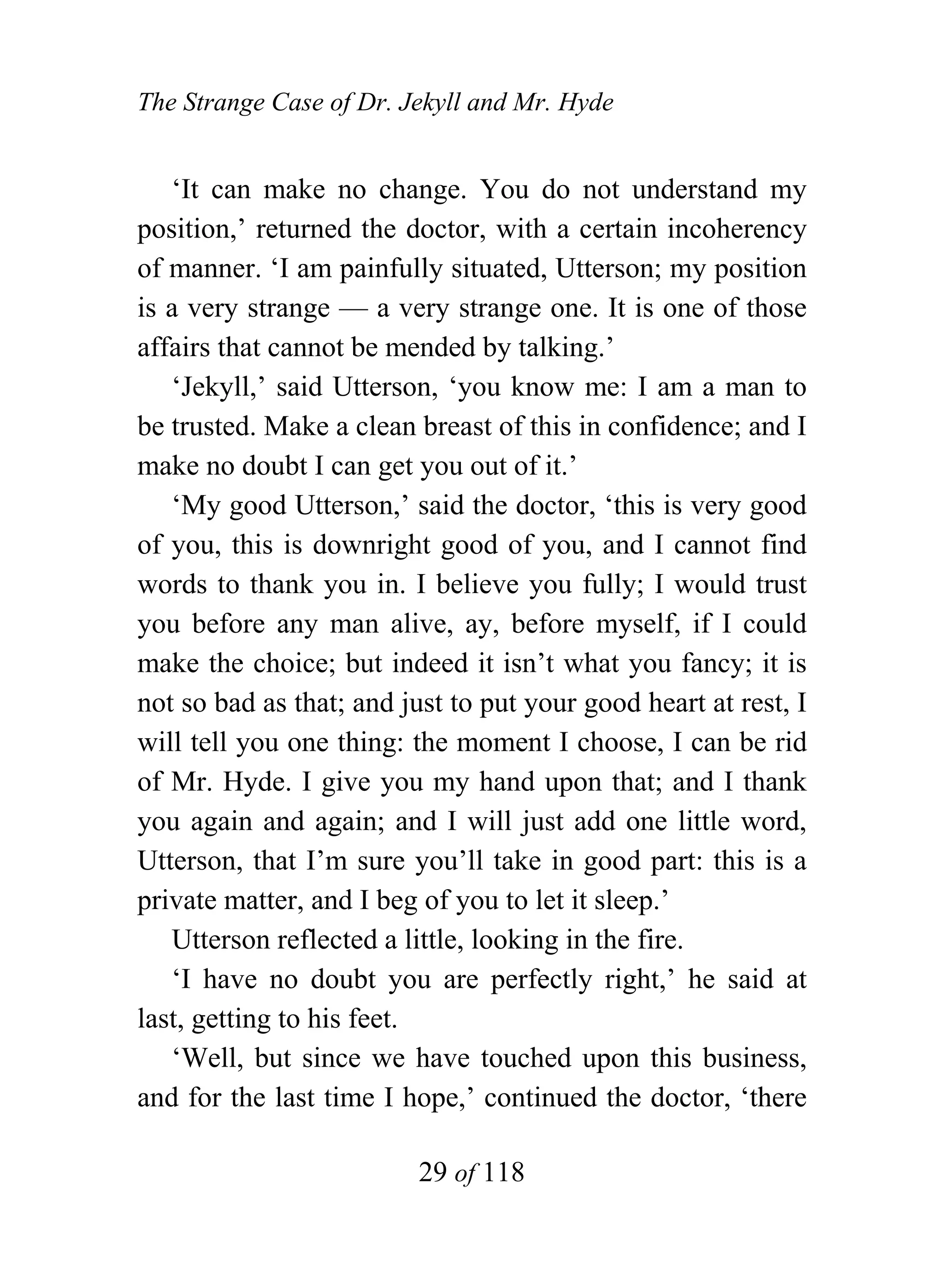 The Strange Case of Dr. Jekyll and Mr. Hyde


   ‘It can make no change. You do not understand my
position,’ returned the doctor, with a certain incoherency
of manner. ‘I am painfully situated, Utterson; my position
is a very strange — a very strange one. It is one of those
affairs that cannot be mended by talking.’
   ‘Jekyll,’ said Utterson, ‘you know me: I am a man to
be trusted. Make a clean breast of this in confidence; and I
make no doubt I can get you out of it.’
   ‘My good Utterson,’ said the doctor, ‘this is very good
of you, this is downright good of you, and I cannot find
words to thank you in. I believe you fully; I would trust
you before any man alive, ay, before myself, if I could
make the choice; but indeed it isn’t what you fancy; it is
not so bad as that; and just to put your good heart at rest, I
will tell you one thing: the moment I choose, I can be rid
of Mr. Hyde. I give you my hand upon that; and I thank
you again and again; and I will just add one little word,
Utterson, that I’m sure you’ll take in good part: this is a
private matter, and I beg of you to let it sleep.’
   Utterson reflected a little, looking in the fire.
   ‘I have no doubt you are perfectly right,’ he said at
last, getting to his feet.
   ‘Well, but since we have touched upon this business,
and for the last time I hope,’ continued the doctor, ‘there

                          29 of 118
 