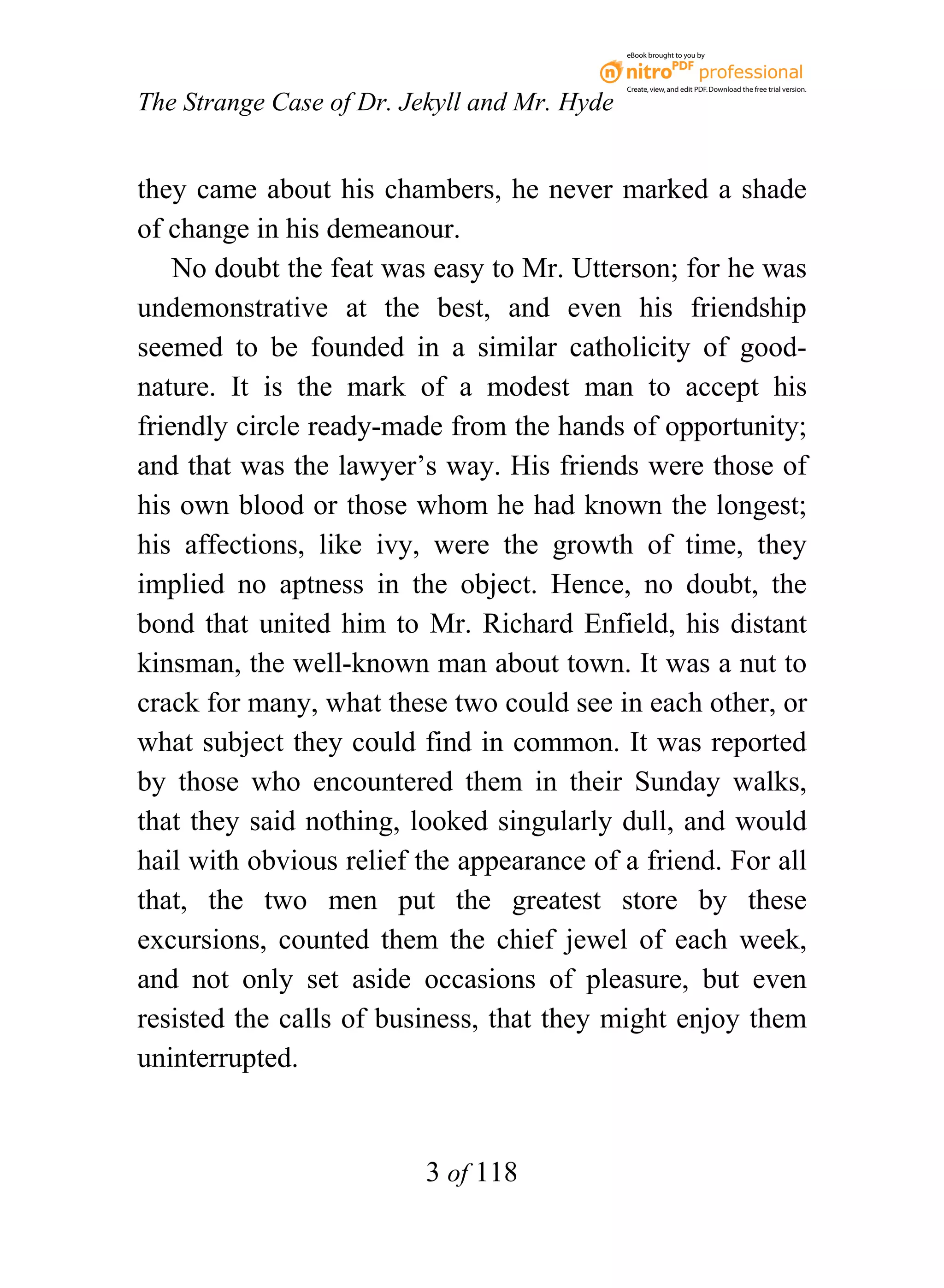 eBook brought to you by



                                              Create, view, and edit PDF. Download the free trial version.

The Strange Case of Dr. Jekyll and Mr. Hyde


they came about his chambers, he never marked a shade
of change in his demeanour.
    No doubt the feat was easy to Mr. Utterson; for he was
undemonstrative at the best, and even his friendship
seemed to be founded in a similar catholicity of good-
nature. It is the mark of a modest man to accept his
friendly circle ready-made from the hands of opportunity;
and that was the lawyer’s way. His friends were those of
his own blood or those whom he had known the longest;
his affections, like ivy, were the growth of time, they
implied no aptness in the object. Hence, no doubt, the
bond that united him to Mr. Richard Enfield, his distant
kinsman, the well-known man about town. It was a nut to
crack for many, what these two could see in each other, or
what subject they could find in common. It was reported
by those who encountered them in their Sunday walks,
that they said nothing, looked singularly dull, and would
hail with obvious relief the appearance of a friend. For all
that, the two men put the greatest store by these
excursions, counted them the chief jewel of each week,
and not only set aside occasions of pleasure, but even
resisted the calls of business, that they might enjoy them
uninterrupted.


                          3 of 118
 