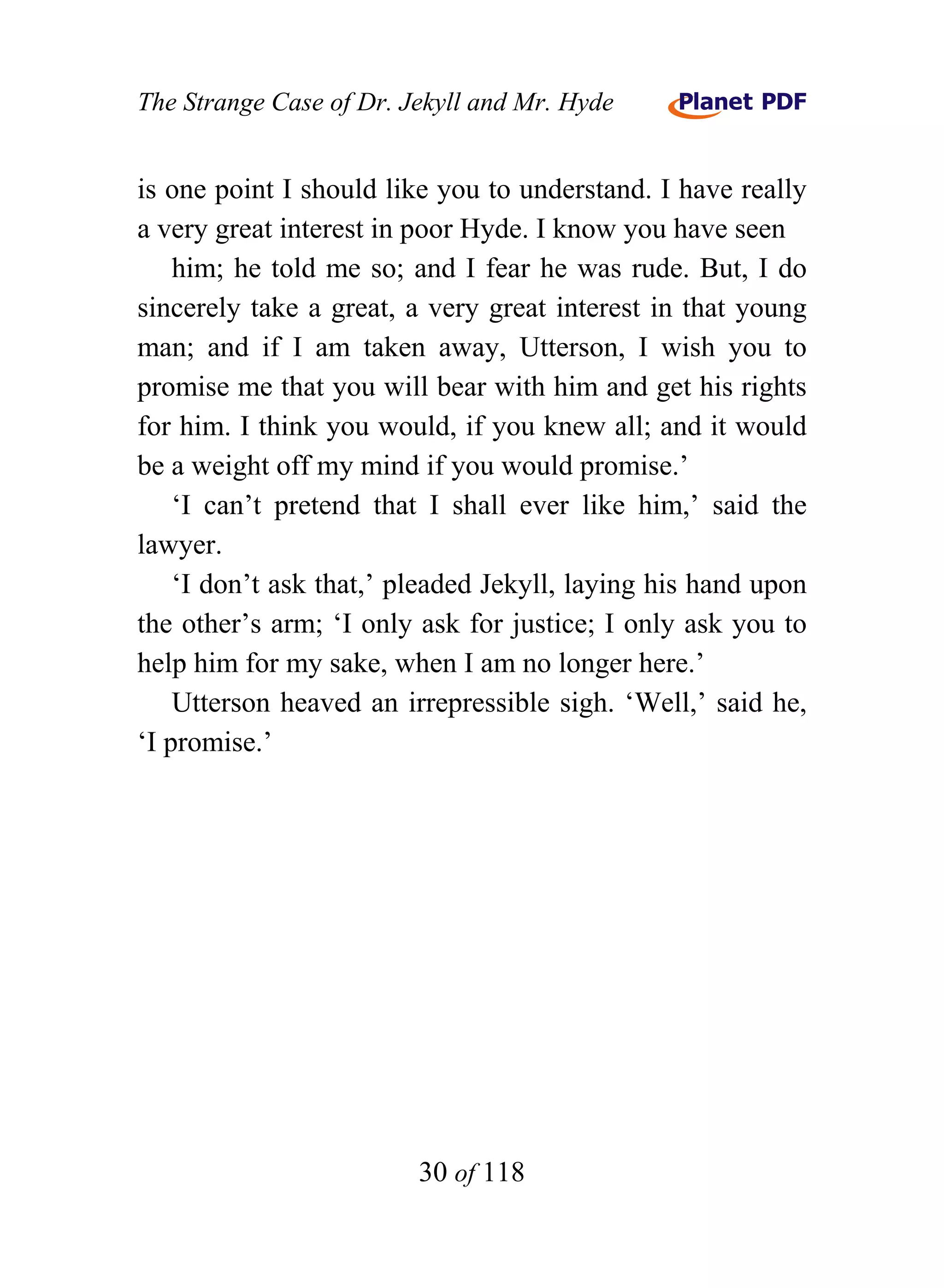 The Strange Case of Dr. Jekyll and Mr. Hyde


is one point I should like you to understand. I have really
a very great interest in poor Hyde. I know you have seen
    him; he told me so; and I fear he was rude. But, I do
sincerely take a great, a very great interest in that young
man; and if I am taken away, Utterson, I wish you to
promise me that you will bear with him and get his rights
for him. I think you would, if you knew all; and it would
be a weight off my mind if you would promise.’
    ‘I can’t pretend that I shall ever like him,’ said the
lawyer.
    ‘I don’t ask that,’ pleaded Jekyll, laying his hand upon
the other’s arm; ‘I only ask for justice; I only ask you to
help him for my sake, when I am no longer here.’
    Utterson heaved an irrepressible sigh. ‘Well,’ said he,
‘I promise.’




                         30 of 118
 