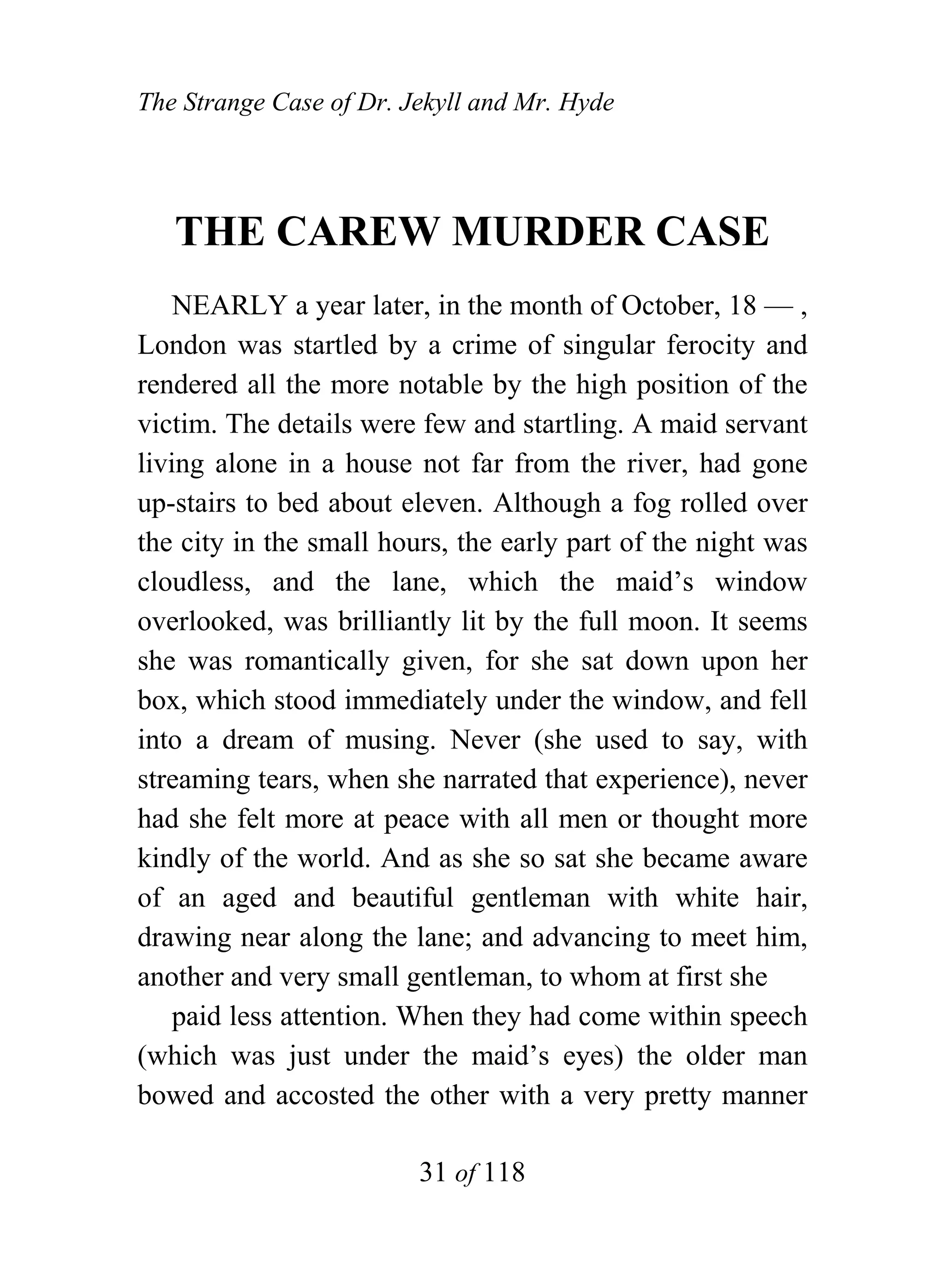 The Strange Case of Dr. Jekyll and Mr. Hyde




   THE CAREW MURDER CASE
    NEARLY a year later, in the month of October, 18 — ,
London was startled by a crime of singular ferocity and
rendered all the more notable by the high position of the
victim. The details were few and startling. A maid servant
living alone in a house not far from the river, had gone
up-stairs to bed about eleven. Although a fog rolled over
the city in the small hours, the early part of the night was
cloudless, and the lane, which the maid’s window
overlooked, was brilliantly lit by the full moon. It seems
she was romantically given, for she sat down upon her
box, which stood immediately under the window, and fell
into a dream of musing. Never (she used to say, with
streaming tears, when she narrated that experience), never
had she felt more at peace with all men or thought more
kindly of the world. And as she so sat she became aware
of an aged and beautiful gentleman with white hair,
drawing near along the lane; and advancing to meet him,
another and very small gentleman, to whom at first she
    paid less attention. When they had come within speech
(which was just under the maid’s eyes) the older man
bowed and accosted the other with a very pretty manner

                         31 of 118
 