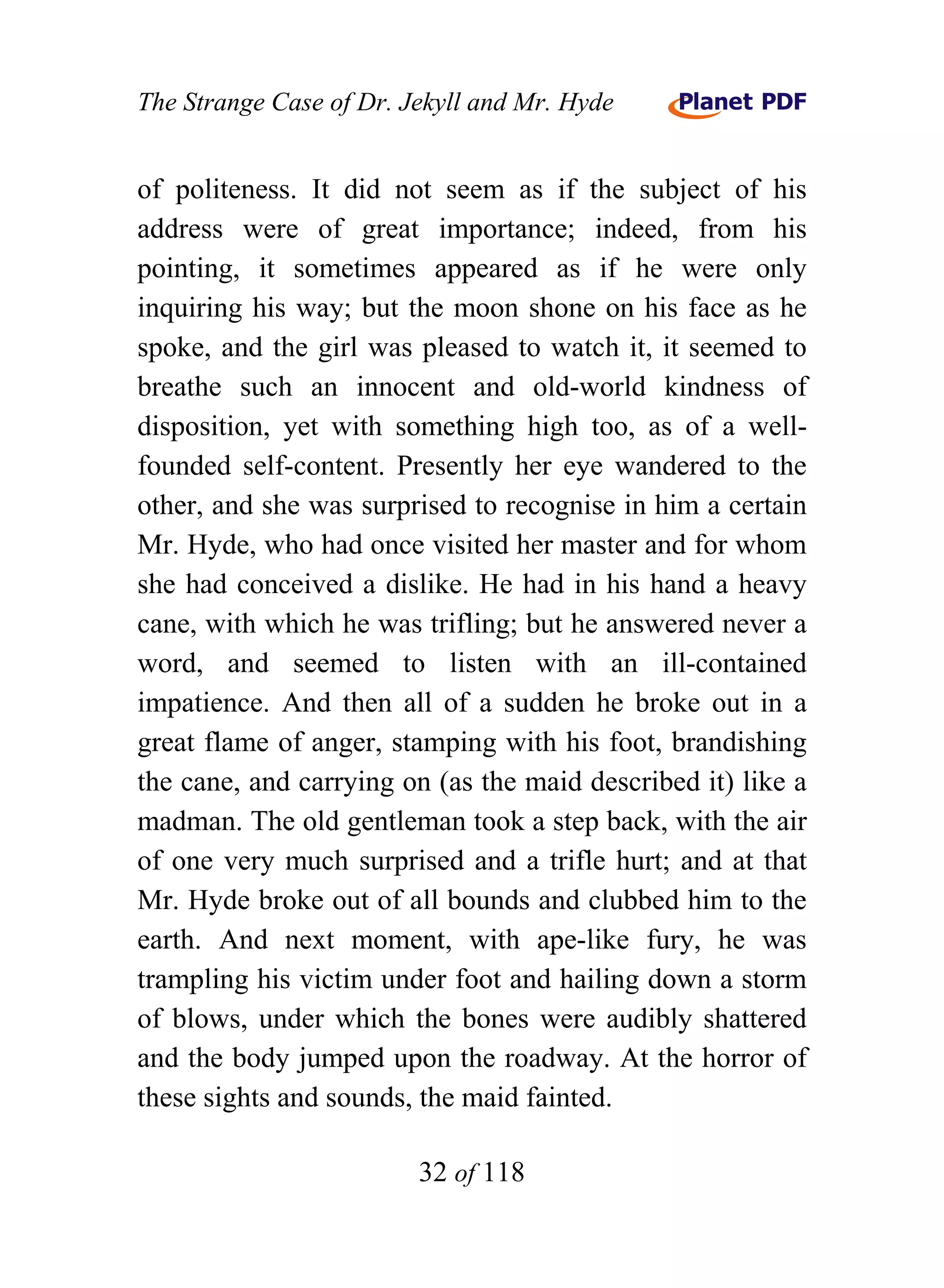 The Strange Case of Dr. Jekyll and Mr. Hyde


of politeness. It did not seem as if the subject of his
address were of great importance; indeed, from his
pointing, it sometimes appeared as if he were only
inquiring his way; but the moon shone on his face as he
spoke, and the girl was pleased to watch it, it seemed to
breathe such an innocent and old-world kindness of
disposition, yet with something high too, as of a well-
founded self-content. Presently her eye wandered to the
other, and she was surprised to recognise in him a certain
Mr. Hyde, who had once visited her master and for whom
she had conceived a dislike. He had in his hand a heavy
cane, with which he was trifling; but he answered never a
word, and seemed to listen with an ill-contained
impatience. And then all of a sudden he broke out in a
great flame of anger, stamping with his foot, brandishing
the cane, and carrying on (as the maid described it) like a
madman. The old gentleman took a step back, with the air
of one very much surprised and a trifle hurt; and at that
Mr. Hyde broke out of all bounds and clubbed him to the
earth. And next moment, with ape-like fury, he was
trampling his victim under foot and hailing down a storm
of blows, under which the bones were audibly shattered
and the body jumped upon the roadway. At the horror of
these sights and sounds, the maid fainted.

                         32 of 118
 
