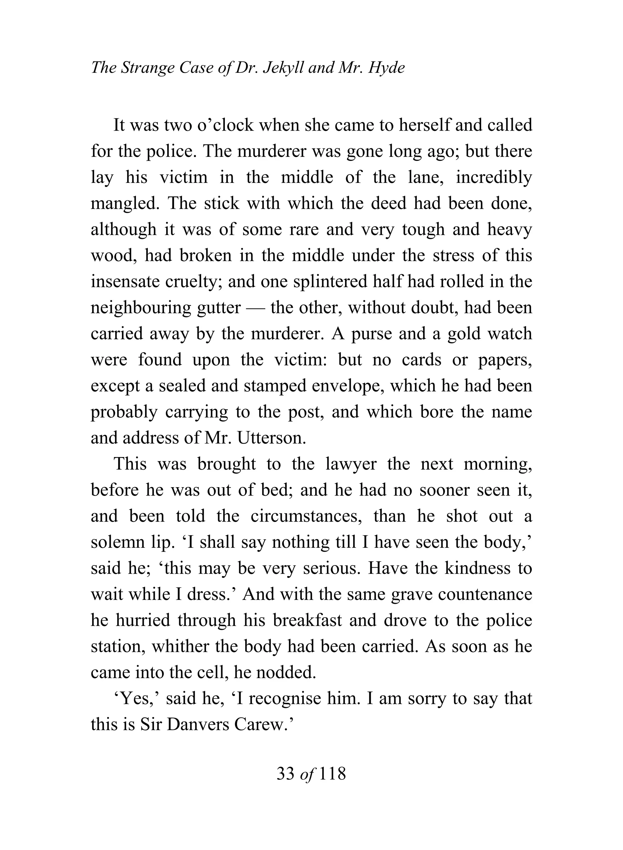 The Strange Case of Dr. Jekyll and Mr. Hyde


   It was two o’clock when she came to herself and called
for the police. The murderer was gone long ago; but there
lay his victim in the middle of the lane, incredibly
mangled. The stick with which the deed had been done,
although it was of some rare and very tough and heavy
wood, had broken in the middle under the stress of this
insensate cruelty; and one splintered half had rolled in the
neighbouring gutter — the other, without doubt, had been
carried away by the murderer. A purse and a gold watch
were found upon the victim: but no cards or papers,
except a sealed and stamped envelope, which he had been
probably carrying to the post, and which bore the name
and address of Mr. Utterson.
   This was brought to the lawyer the next morning,
before he was out of bed; and he had no sooner seen it,
and been told the circumstances, than he shot out a
solemn lip. ‘I shall say nothing till I have seen the body,’
said he; ‘this may be very serious. Have the kindness to
wait while I dress.’ And with the same grave countenance
he hurried through his breakfast and drove to the police
station, whither the body had been carried. As soon as he
came into the cell, he nodded.
   ‘Yes,’ said he, ‘I recognise him. I am sorry to say that
this is Sir Danvers Carew.’

                         33 of 118
 