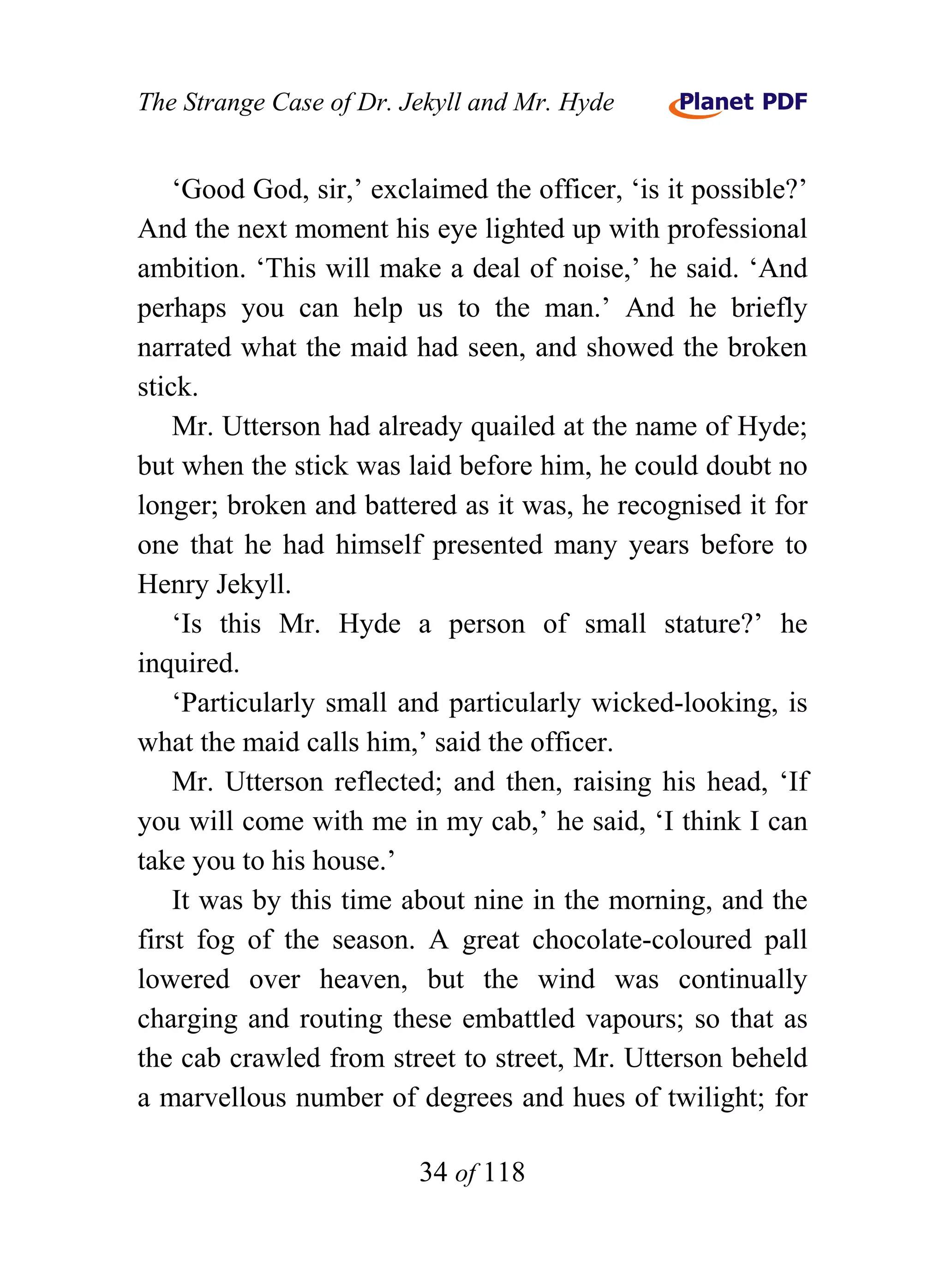 The Strange Case of Dr. Jekyll and Mr. Hyde


    ‘Good God, sir,’ exclaimed the officer, ‘is it possible?’
And the next moment his eye lighted up with professional
ambition. ‘This will make a deal of noise,’ he said. ‘And
perhaps you can help us to the man.’ And he briefly
narrated what the maid had seen, and showed the broken
stick.
    Mr. Utterson had already quailed at the name of Hyde;
but when the stick was laid before him, he could doubt no
longer; broken and battered as it was, he recognised it for
one that he had himself presented many years before to
Henry Jekyll.
    ‘Is this Mr. Hyde a person of small stature?’ he
inquired.
    ‘Particularly small and particularly wicked-looking, is
what the maid calls him,’ said the officer.
    Mr. Utterson reflected; and then, raising his head, ‘If
you will come with me in my cab,’ he said, ‘I think I can
take you to his house.’
    It was by this time about nine in the morning, and the
first fog of the season. A great chocolate-coloured pall
lowered over heaven, but the wind was continually
charging and routing these embattled vapours; so that as
the cab crawled from street to street, Mr. Utterson beheld
a marvellous number of degrees and hues of twilight; for

                         34 of 118
 