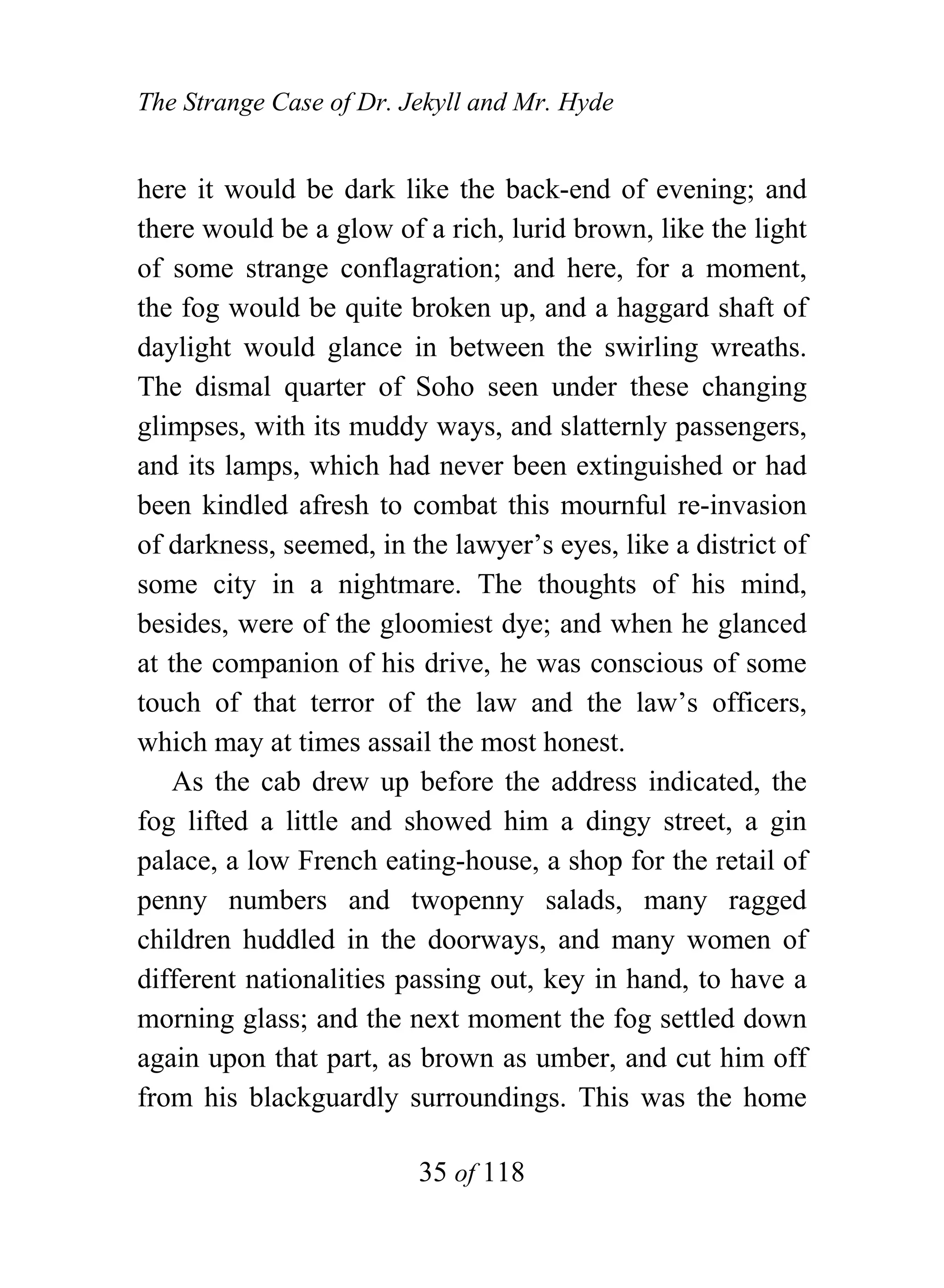 The Strange Case of Dr. Jekyll and Mr. Hyde


here it would be dark like the back-end of evening; and
there would be a glow of a rich, lurid brown, like the light
of some strange conflagration; and here, for a moment,
the fog would be quite broken up, and a haggard shaft of
daylight would glance in between the swirling wreaths.
The dismal quarter of Soho seen under these changing
glimpses, with its muddy ways, and slatternly passengers,
and its lamps, which had never been extinguished or had
been kindled afresh to combat this mournful re-invasion
of darkness, seemed, in the lawyer’s eyes, like a district of
some city in a nightmare. The thoughts of his mind,
besides, were of the gloomiest dye; and when he glanced
at the companion of his drive, he was conscious of some
touch of that terror of the law and the law’s officers,
which may at times assail the most honest.
    As the cab drew up before the address indicated, the
fog lifted a little and showed him a dingy street, a gin
palace, a low French eating-house, a shop for the retail of
penny numbers and twopenny salads, many ragged
children huddled in the doorways, and many women of
different nationalities passing out, key in hand, to have a
morning glass; and the next moment the fog settled down
again upon that part, as brown as umber, and cut him off
from his blackguardly surroundings. This was the home

                         35 of 118
 