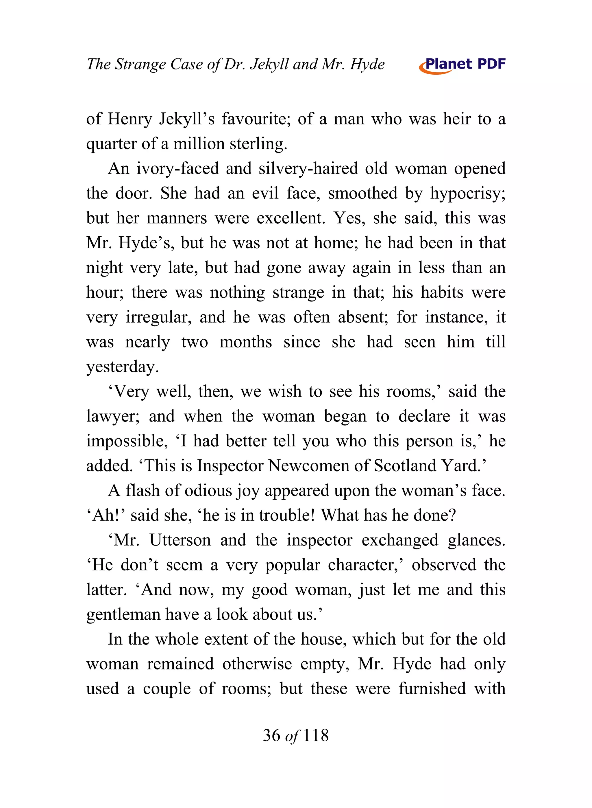 The Strange Case of Dr. Jekyll and Mr. Hyde


of Henry Jekyll’s favourite; of a man who was heir to a
quarter of a million sterling.
    An ivory-faced and silvery-haired old woman opened
the door. She had an evil face, smoothed by hypocrisy;
but her manners were excellent. Yes, she said, this was
Mr. Hyde’s, but he was not at home; he had been in that
night very late, but had gone away again in less than an
hour; there was nothing strange in that; his habits were
very irregular, and he was often absent; for instance, it
was nearly two months since she had seen him till
yesterday.
    ‘Very well, then, we wish to see his rooms,’ said the
lawyer; and when the woman began to declare it was
impossible, ‘I had better tell you who this person is,’ he
added. ‘This is Inspector Newcomen of Scotland Yard.’
    A flash of odious joy appeared upon the woman’s face.
‘Ah!’ said she, ‘he is in trouble! What has he done?
    ‘Mr. Utterson and the inspector exchanged glances.
‘He don’t seem a very popular character,’ observed the
latter. ‘And now, my good woman, just let me and this
gentleman have a look about us.’
    In the whole extent of the house, which but for the old
woman remained otherwise empty, Mr. Hyde had only
used a couple of rooms; but these were furnished with

                         36 of 118
 