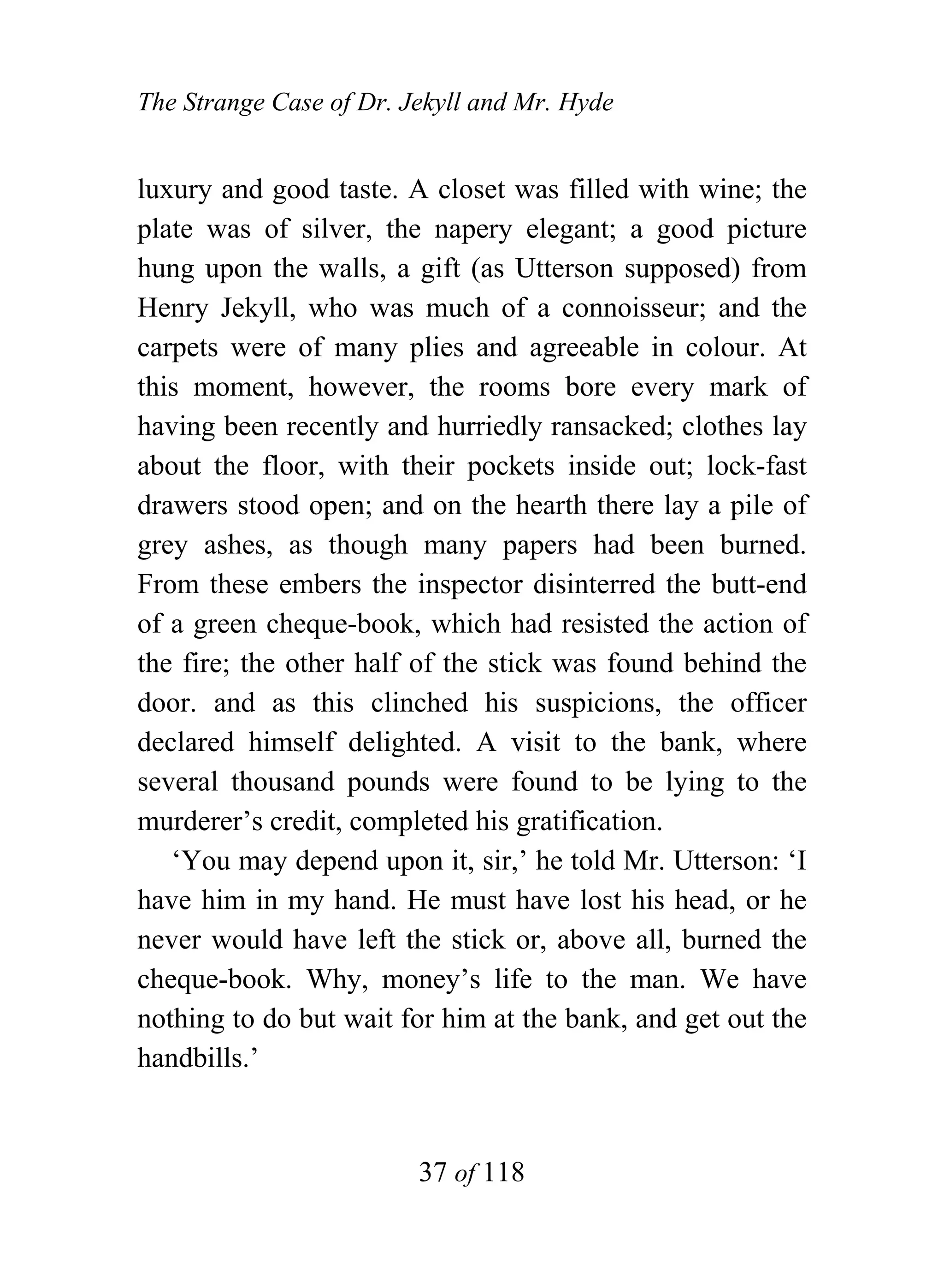 The Strange Case of Dr. Jekyll and Mr. Hyde


luxury and good taste. A closet was filled with wine; the
plate was of silver, the napery elegant; a good picture
hung upon the walls, a gift (as Utterson supposed) from
Henry Jekyll, who was much of a connoisseur; and the
carpets were of many plies and agreeable in colour. At
this moment, however, the rooms bore every mark of
having been recently and hurriedly ransacked; clothes lay
about the floor, with their pockets inside out; lock-fast
drawers stood open; and on the hearth there lay a pile of
grey ashes, as though many papers had been burned.
From these embers the inspector disinterred the butt-end
of a green cheque-book, which had resisted the action of
the fire; the other half of the stick was found behind the
door. and as this clinched his suspicions, the officer
declared himself delighted. A visit to the bank, where
several thousand pounds were found to be lying to the
murderer’s credit, completed his gratification.
   ‘You may depend upon it, sir,’ he told Mr. Utterson: ‘I
have him in my hand. He must have lost his head, or he
never would have left the stick or, above all, burned the
cheque-book. Why, money’s life to the man. We have
nothing to do but wait for him at the bank, and get out the
handbills.’


                         37 of 118
 