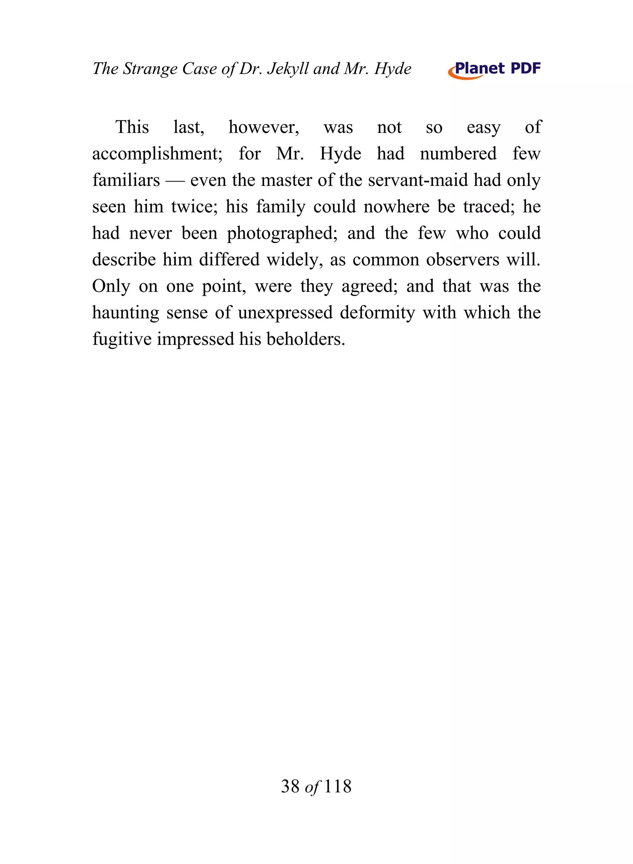 The Strange Case of Dr. Jekyll and Mr. Hyde


   This last, however, was not so easy of
accomplishment; for Mr. Hyde had numbered few
familiars — even the master of the servant-maid had only
seen him twice; his family could nowhere be traced; he
had never been photographed; and the few who could
describe him differed widely, as common observers will.
Only on one point, were they agreed; and that was the
haunting sense of unexpressed deformity with which the
fugitive impressed his beholders.




                         38 of 118
 