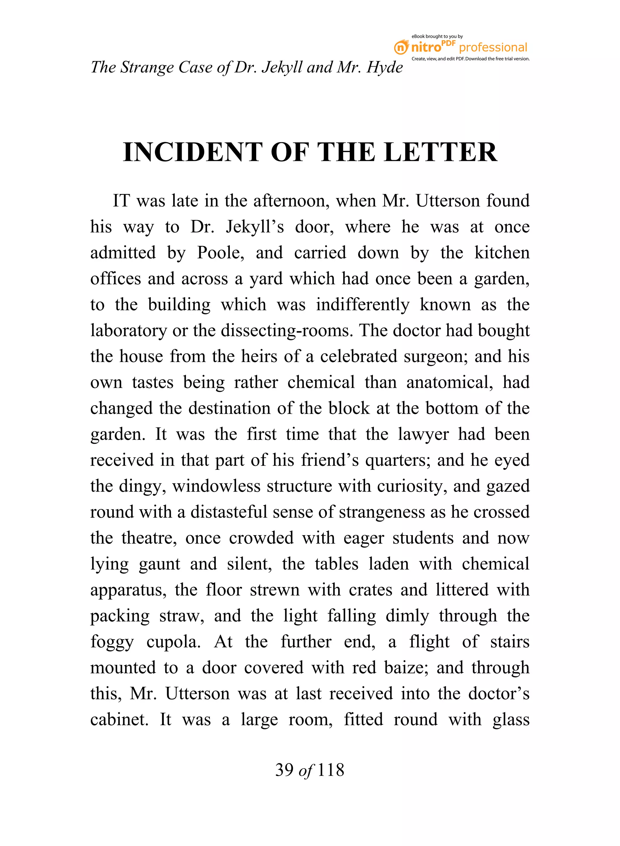 eBook brought to you by



                                              Create, view, and edit PDF. Download the free trial version.

The Strange Case of Dr. Jekyll and Mr. Hyde




    INCIDENT OF THE LETTER
   IT was late in the afternoon, when Mr. Utterson found
his way to Dr. Jekyll’s door, where he was at once
admitted by Poole, and carried down by the kitchen
offices and across a yard which had once been a garden,
to the building which was indifferently known as the
laboratory or the dissecting-rooms. The doctor had bought
the house from the heirs of a celebrated surgeon; and his
own tastes being rather chemical than anatomical, had
changed the destination of the block at the bottom of the
garden. It was the first time that the lawyer had been
received in that part of his friend’s quarters; and he eyed
the dingy, windowless structure with curiosity, and gazed
round with a distasteful sense of strangeness as he crossed
the theatre, once crowded with eager students and now
lying gaunt and silent, the tables laden with chemical
apparatus, the floor strewn with crates and littered with
packing straw, and the light falling dimly through the
foggy cupola. At the further end, a flight of stairs
mounted to a door covered with red baize; and through
this, Mr. Utterson was at last received into the doctor’s
cabinet. It was a large room, fitted round with glass

                         39 of 118
 