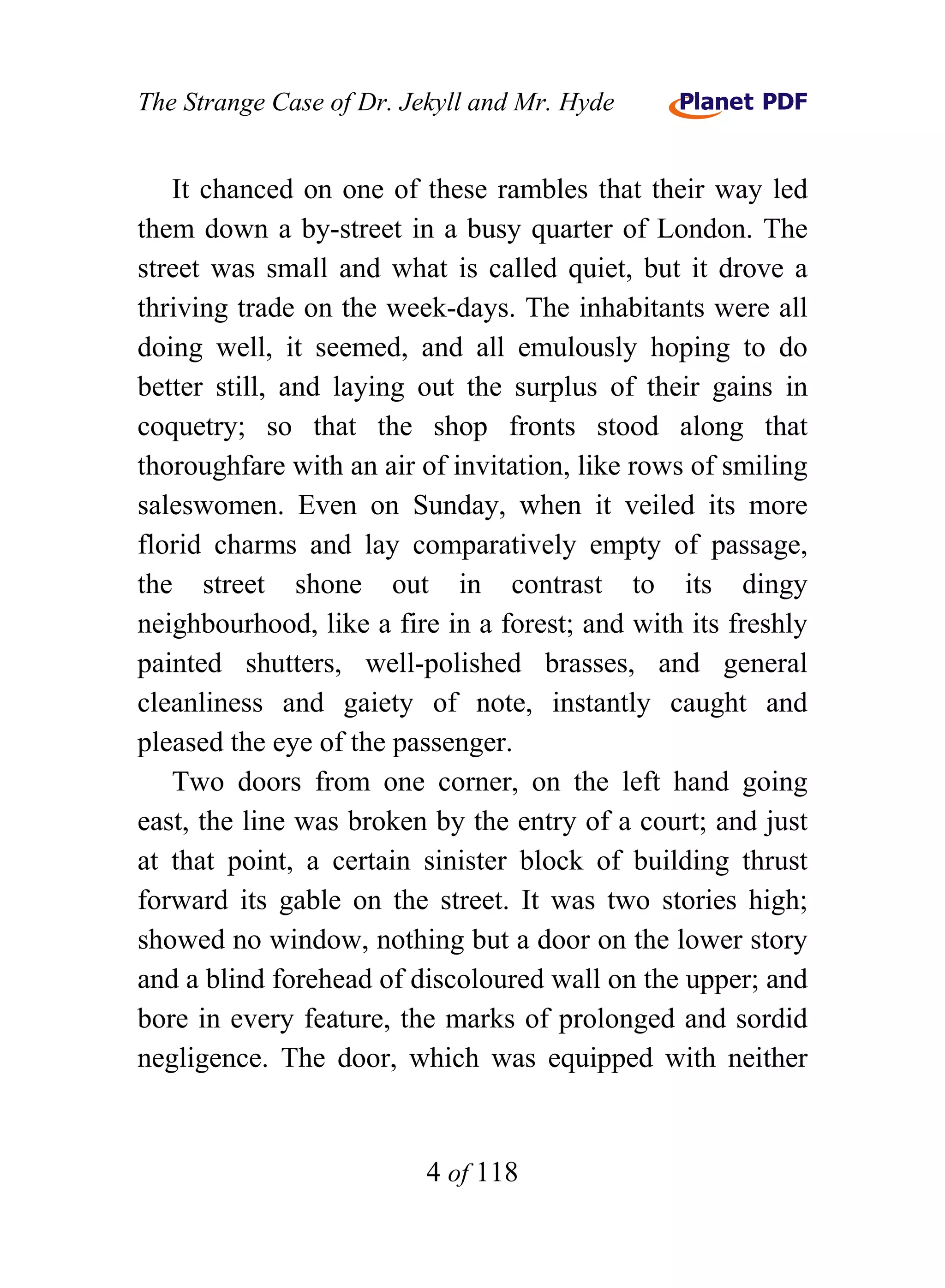 The Strange Case of Dr. Jekyll and Mr. Hyde


   It chanced on one of these rambles that their way led
them down a by-street in a busy quarter of London. The
street was small and what is called quiet, but it drove a
thriving trade on the week-days. The inhabitants were all
doing well, it seemed, and all emulously hoping to do
better still, and laying out the surplus of their gains in
coquetry; so that the shop fronts stood along that
thoroughfare with an air of invitation, like rows of smiling
saleswomen. Even on Sunday, when it veiled its more
florid charms and lay comparatively empty of passage,
the street shone out in contrast to its dingy
neighbourhood, like a fire in a forest; and with its freshly
painted shutters, well-polished brasses, and general
cleanliness and gaiety of note, instantly caught and
pleased the eye of the passenger.
   Two doors from one corner, on the left hand going
east, the line was broken by the entry of a court; and just
at that point, a certain sinister block of building thrust
forward its gable on the street. It was two stories high;
showed no window, nothing but a door on the lower story
and a blind forehead of discoloured wall on the upper; and
bore in every feature, the marks of prolonged and sordid
negligence. The door, which was equipped with neither


                          4 of 118
 
