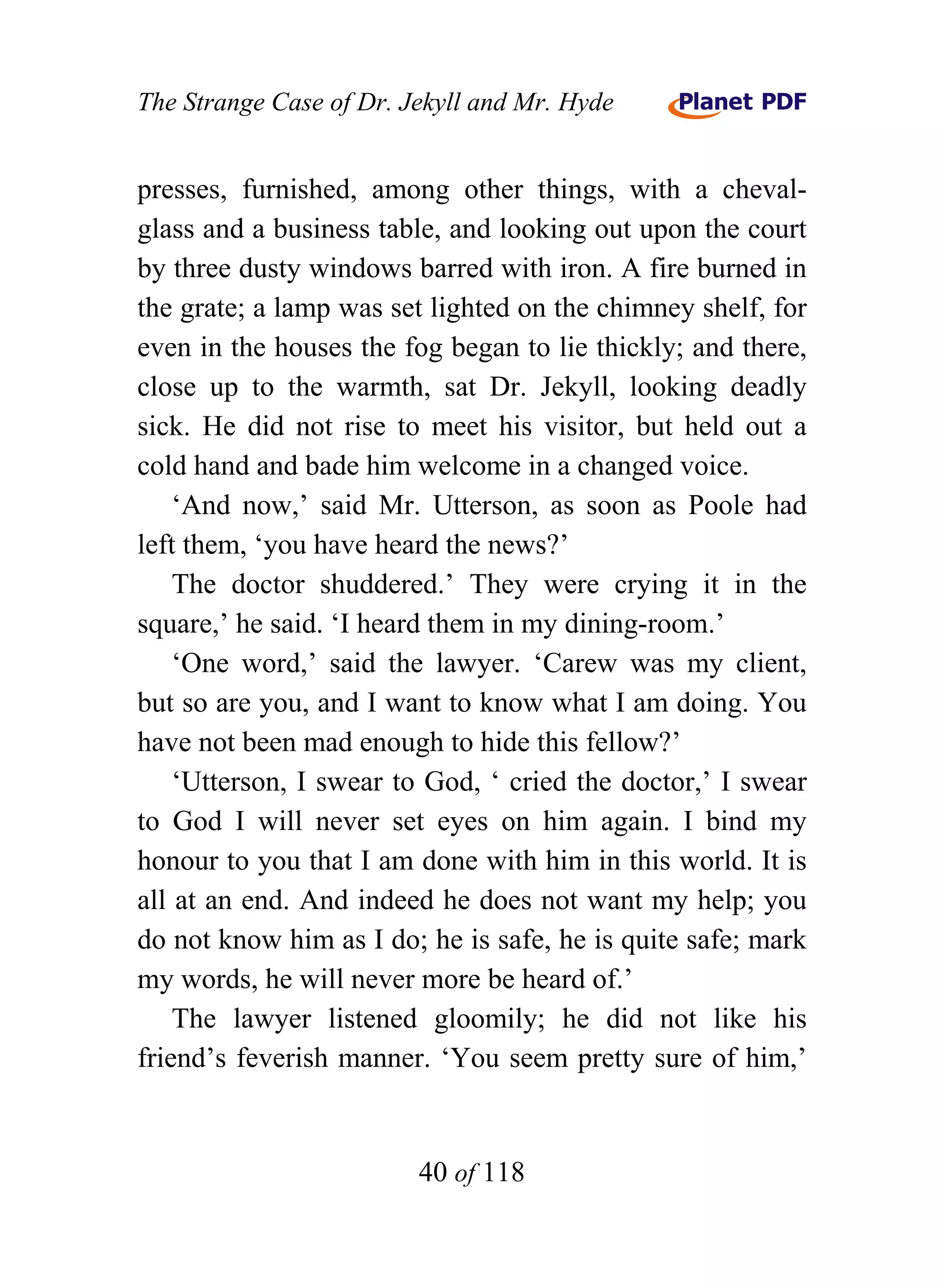 The Strange Case of Dr. Jekyll and Mr. Hyde


presses, furnished, among other things, with a cheval-
glass and a business table, and looking out upon the court
by three dusty windows barred with iron. A fire burned in
the grate; a lamp was set lighted on the chimney shelf, for
even in the houses the fog began to lie thickly; and there,
close up to the warmth, sat Dr. Jekyll, looking deadly
sick. He did not rise to meet his visitor, but held out a
cold hand and bade him welcome in a changed voice.
    ‘And now,’ said Mr. Utterson, as soon as Poole had
left them, ‘you have heard the news?’
    The doctor shuddered.’ They were crying it in the
square,’ he said. ‘I heard them in my dining-room.’
    ‘One word,’ said the lawyer. ‘Carew was my client,
but so are you, and I want to know what I am doing. You
have not been mad enough to hide this fellow?’
    ‘Utterson, I swear to God, ‘ cried the doctor,’ I swear
to God I will never set eyes on him again. I bind my
honour to you that I am done with him in this world. It is
all at an end. And indeed he does not want my help; you
do not know him as I do; he is safe, he is quite safe; mark
my words, he will never more be heard of.’
    The lawyer listened gloomily; he did not like his
friend’s feverish manner. ‘You seem pretty sure of him,’


                         40 of 118
 