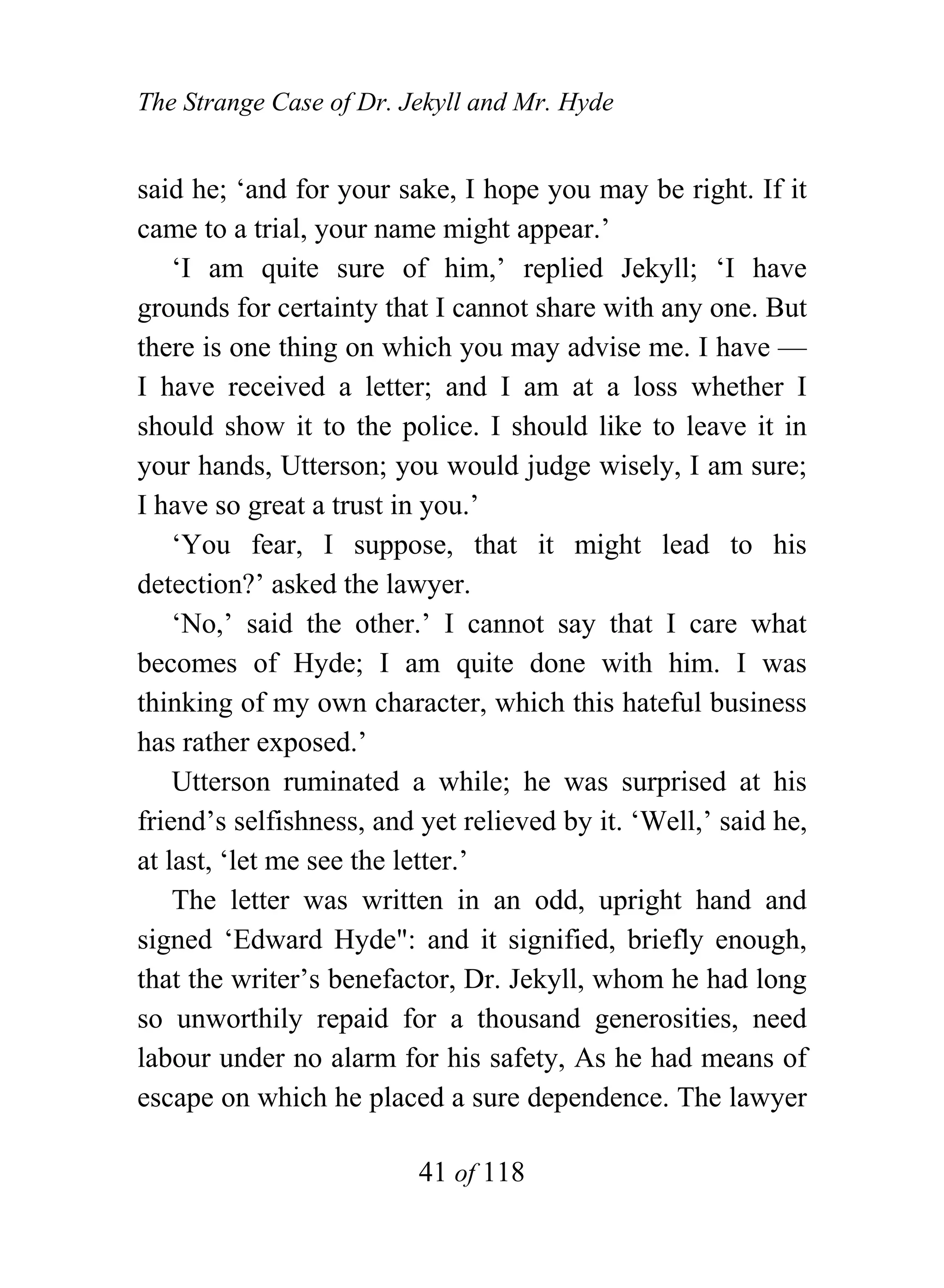 The Strange Case of Dr. Jekyll and Mr. Hyde


said he; ‘and for your sake, I hope you may be right. If it
came to a trial, your name might appear.’
    ‘I am quite sure of him,’ replied Jekyll; ‘I have
grounds for certainty that I cannot share with any one. But
there is one thing on which you may advise me. I have —
I have received a letter; and I am at a loss whether I
should show it to the police. I should like to leave it in
your hands, Utterson; you would judge wisely, I am sure;
I have so great a trust in you.’
    ‘You fear, I suppose, that it might lead to his
detection?’ asked the lawyer.
    ‘No,’ said the other.’ I cannot say that I care what
becomes of Hyde; I am quite done with him. I was
thinking of my own character, which this hateful business
has rather exposed.’
    Utterson ruminated a while; he was surprised at his
friend’s selfishness, and yet relieved by it. ‘Well,’ said he,
at last, ‘let me see the letter.’
    The letter was written in an odd, upright hand and
signed ‘Edward Hyde": and it signified, briefly enough,
that the writer’s benefactor, Dr. Jekyll, whom he had long
so unworthily repaid for a thousand generosities, need
labour under no alarm for his safety, As he had means of
escape on which he placed a sure dependence. The lawyer

                          41 of 118
 