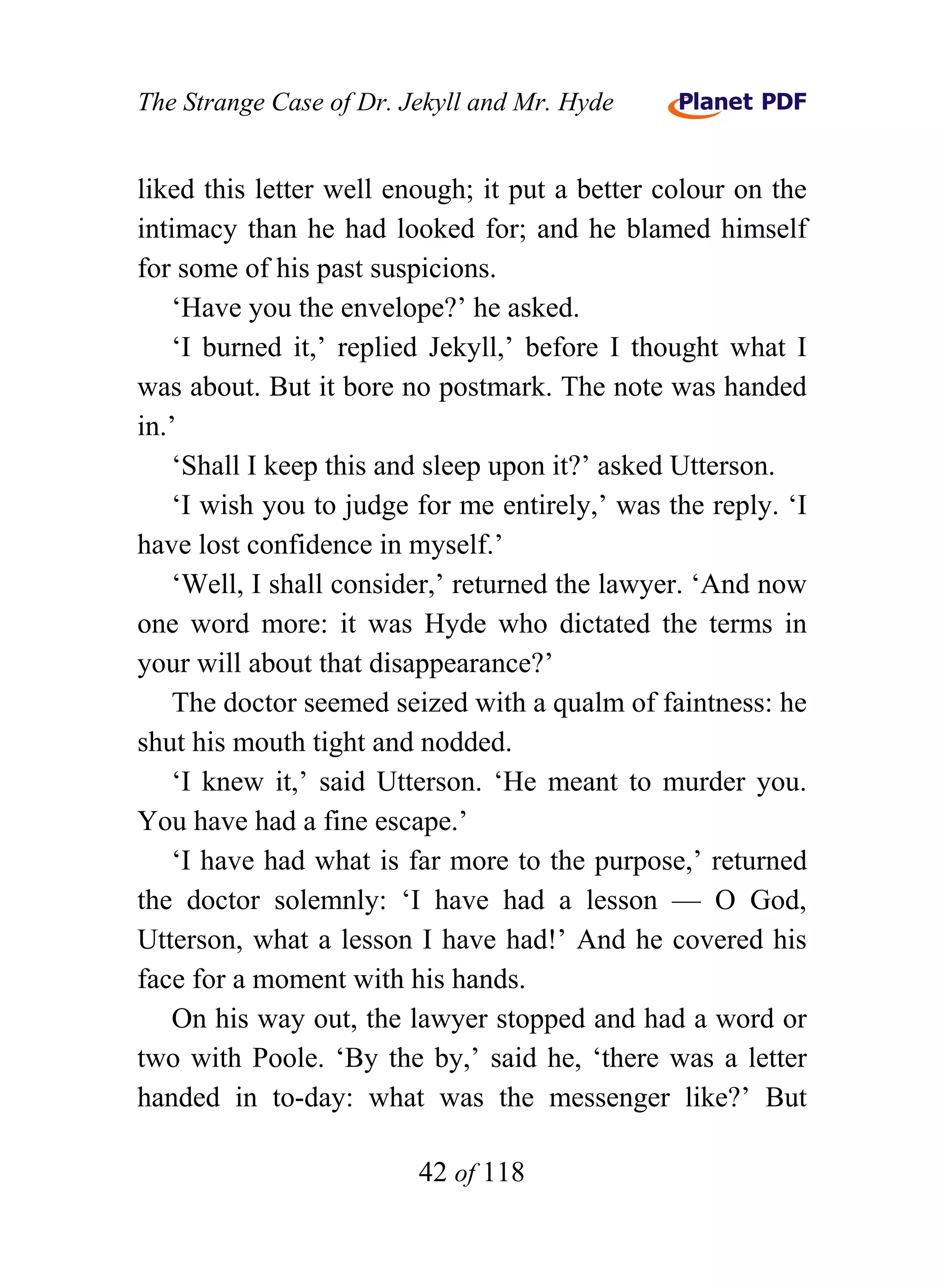 The Strange Case of Dr. Jekyll and Mr. Hyde


liked this letter well enough; it put a better colour on the
intimacy than he had looked for; and he blamed himself
for some of his past suspicions.
    ‘Have you the envelope?’ he asked.
    ‘I burned it,’ replied Jekyll,’ before I thought what I
was about. But it bore no postmark. The note was handed
in.’
    ‘Shall I keep this and sleep upon it?’ asked Utterson.
    ‘I wish you to judge for me entirely,’ was the reply. ‘I
have lost confidence in myself.’
    ‘Well, I shall consider,’ returned the lawyer. ‘And now
one word more: it was Hyde who dictated the terms in
your will about that disappearance?’
    The doctor seemed seized with a qualm of faintness: he
shut his mouth tight and nodded.
    ‘I knew it,’ said Utterson. ‘He meant to murder you.
You have had a fine escape.’
    ‘I have had what is far more to the purpose,’ returned
the doctor solemnly: ‘I have had a lesson — O God,
Utterson, what a lesson I have had!’ And he covered his
face for a moment with his hands.
    On his way out, the lawyer stopped and had a word or
two with Poole. ‘By the by,’ said he, ‘there was a letter
handed in to-day: what was the messenger like?’ But

                         42 of 118
 