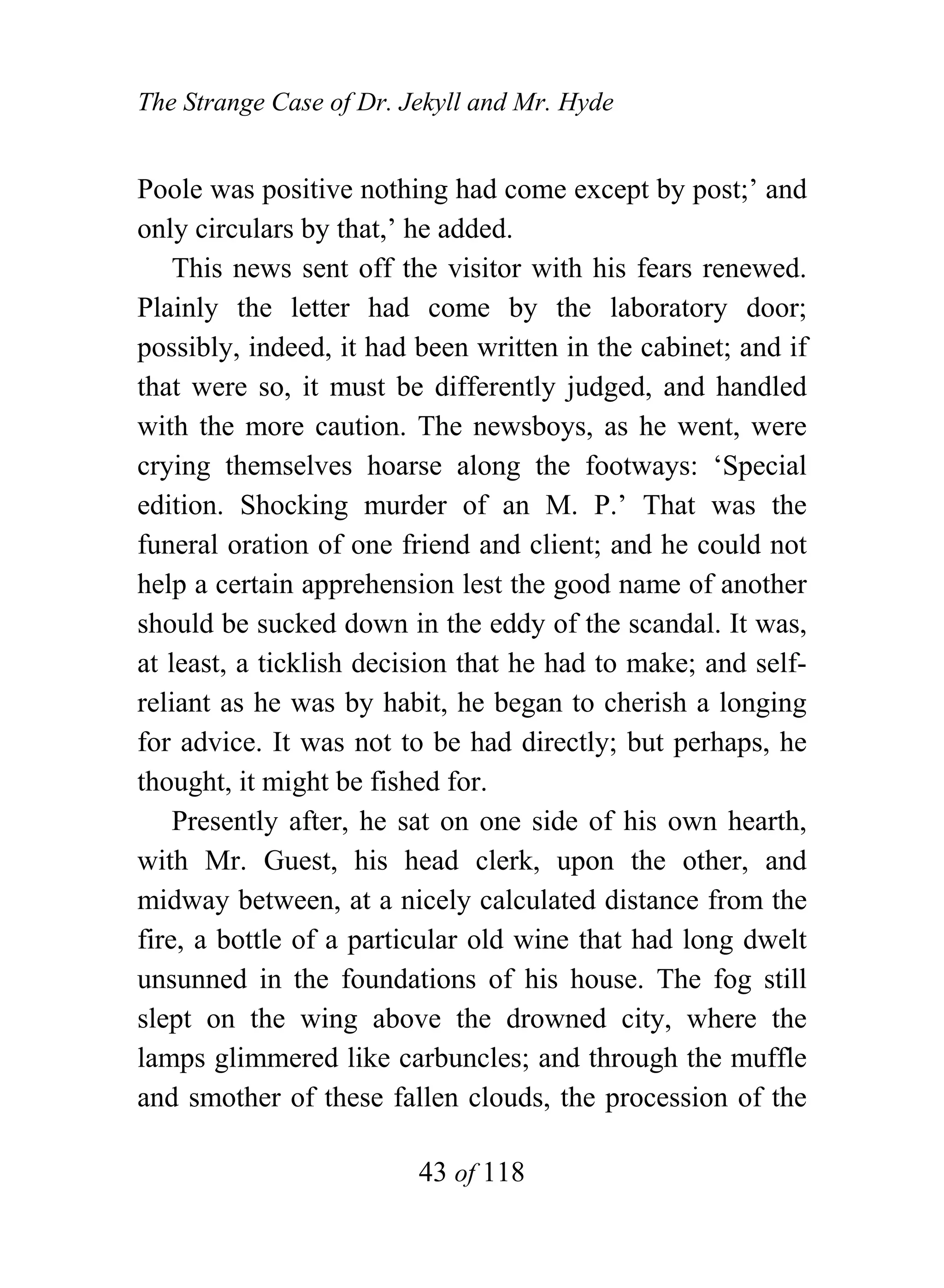 The Strange Case of Dr. Jekyll and Mr. Hyde


Poole was positive nothing had come except by post;’ and
only circulars by that,’ he added.
    This news sent off the visitor with his fears renewed.
Plainly the letter had come by the laboratory door;
possibly, indeed, it had been written in the cabinet; and if
that were so, it must be differently judged, and handled
with the more caution. The newsboys, as he went, were
crying themselves hoarse along the footways: ‘Special
edition. Shocking murder of an M. P.’ That was the
funeral oration of one friend and client; and he could not
help a certain apprehension lest the good name of another
should be sucked down in the eddy of the scandal. It was,
at least, a ticklish decision that he had to make; and self-
reliant as he was by habit, he began to cherish a longing
for advice. It was not to be had directly; but perhaps, he
thought, it might be fished for.
    Presently after, he sat on one side of his own hearth,
with Mr. Guest, his head clerk, upon the other, and
midway between, at a nicely calculated distance from the
fire, a bottle of a particular old wine that had long dwelt
unsunned in the foundations of his house. The fog still
slept on the wing above the drowned city, where the
lamps glimmered like carbuncles; and through the muffle
and smother of these fallen clouds, the procession of the

                         43 of 118
 