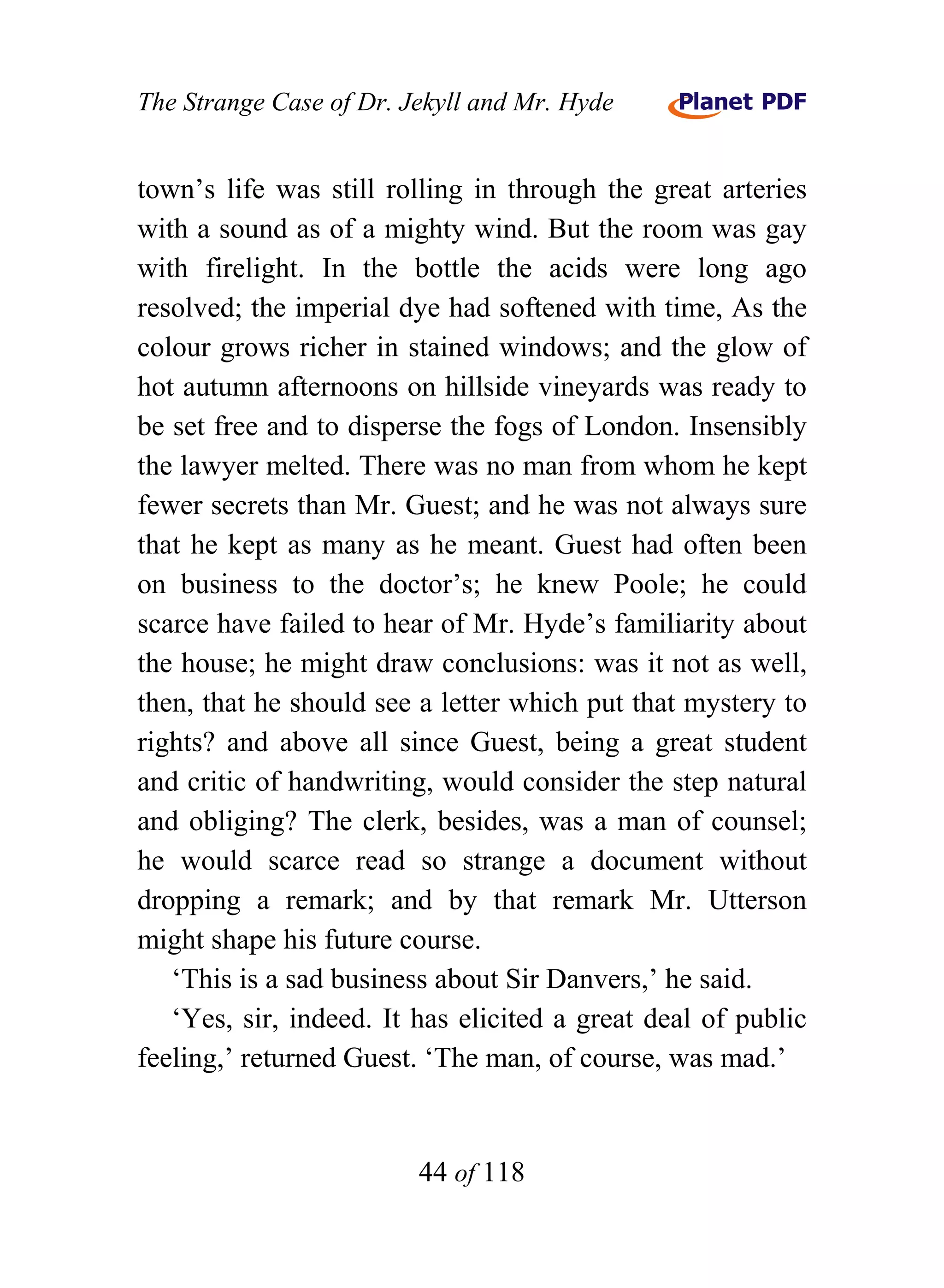 The Strange Case of Dr. Jekyll and Mr. Hyde


town’s life was still rolling in through the great arteries
with a sound as of a mighty wind. But the room was gay
with firelight. In the bottle the acids were long ago
resolved; the imperial dye had softened with time, As the
colour grows richer in stained windows; and the glow of
hot autumn afternoons on hillside vineyards was ready to
be set free and to disperse the fogs of London. Insensibly
the lawyer melted. There was no man from whom he kept
fewer secrets than Mr. Guest; and he was not always sure
that he kept as many as he meant. Guest had often been
on business to the doctor’s; he knew Poole; he could
scarce have failed to hear of Mr. Hyde’s familiarity about
the house; he might draw conclusions: was it not as well,
then, that he should see a letter which put that mystery to
rights? and above all since Guest, being a great student
and critic of handwriting, would consider the step natural
and obliging? The clerk, besides, was a man of counsel;
he would scarce read so strange a document without
dropping a remark; and by that remark Mr. Utterson
might shape his future course.
   ‘This is a sad business about Sir Danvers,’ he said.
   ‘Yes, sir, indeed. It has elicited a great deal of public
feeling,’ returned Guest. ‘The man, of course, was mad.’


                         44 of 118
 