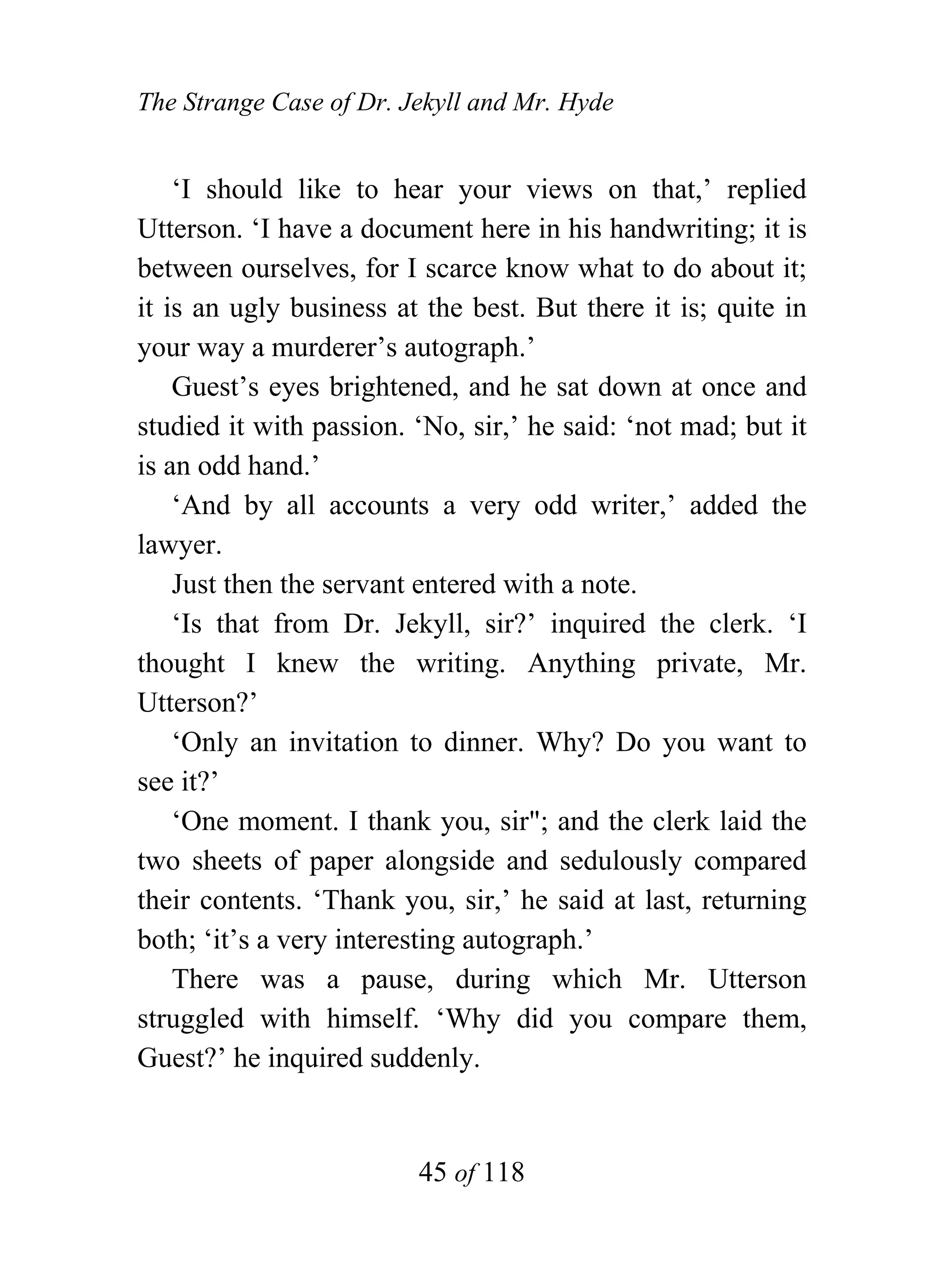 The Strange Case of Dr. Jekyll and Mr. Hyde


    ‘I should like to hear your views on that,’ replied
Utterson. ‘I have a document here in his handwriting; it is
between ourselves, for I scarce know what to do about it;
it is an ugly business at the best. But there it is; quite in
your way a murderer’s autograph.’
    Guest’s eyes brightened, and he sat down at once and
studied it with passion. ‘No, sir,’ he said: ‘not mad; but it
is an odd hand.’
    ‘And by all accounts a very odd writer,’ added the
lawyer.
    Just then the servant entered with a note.
    ‘Is that from Dr. Jekyll, sir?’ inquired the clerk. ‘I
thought I knew the writing. Anything private, Mr.
Utterson?’
    ‘Only an invitation to dinner. Why? Do you want to
see it?’
    ‘One moment. I thank you, sir"; and the clerk laid the
two sheets of paper alongside and sedulously compared
their contents. ‘Thank you, sir,’ he said at last, returning
both; ‘it’s a very interesting autograph.’
    There was a pause, during which Mr. Utterson
struggled with himself. ‘Why did you compare them,
Guest?’ he inquired suddenly.


                         45 of 118
 