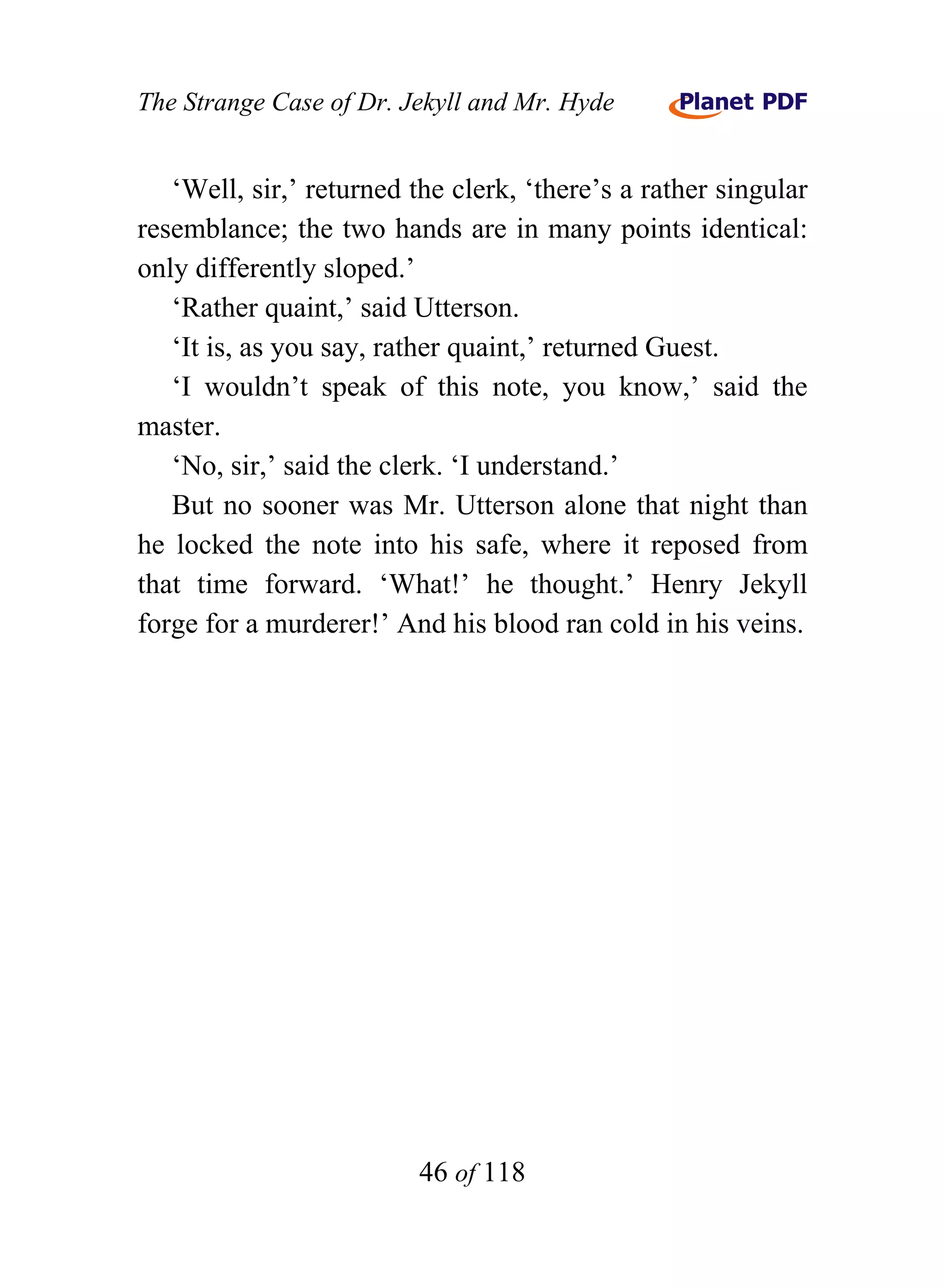 The Strange Case of Dr. Jekyll and Mr. Hyde


   ‘Well, sir,’ returned the clerk, ‘there’s a rather singular
resemblance; the two hands are in many points identical:
only differently sloped.’
   ‘Rather quaint,’ said Utterson.
   ‘It is, as you say, rather quaint,’ returned Guest.
   ‘I wouldn’t speak of this note, you know,’ said the
master.
   ‘No, sir,’ said the clerk. ‘I understand.’
   But no sooner was Mr. Utterson alone that night than
he locked the note into his safe, where it reposed from
that time forward. ‘What!’ he thought.’ Henry Jekyll
forge for a murderer!’ And his blood ran cold in his veins.




                          46 of 118
 